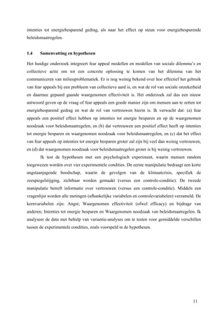 intenties tot energiebesparend gedrag, als naar het effect op steun voor energiebesparende 
beleidsmaatregelen. 
1.4 Samenvatting en hypothesen 
Het huidige onderzoek integreert fear appeal modellen en modellen van sociale dilemma’s en 
collectieve actie om tot een concrete oplossing te komen van het dilemma van het 
communiceren van milieuproblematiek. Er is nog weinig bekend over hoe effectief het gebruik 
van fear appeals bij een probleem van collectieve aard is, en wat de rol van sociale onzekerheid 
en daarmee gepaard gaande waargenomen effectiviteit is. Het onderzoek zal dus een nieuw 
antwoord geven op de vraag of fear appeals een goede manier zijn om mensen aan te zetten tot 
energiebesparend gedrag en wat de rol van vertrouwen hierin is. Ik verwacht dat: (a) fear 
appeals een positief effect hebben op intenties tot energie besparen en op de waargenomen 
noodzaak voor beleidsmaatregelen, en (b) dat vertrouwen een positief effect heeft op intenties 
tot energie besparen en waargenomen noodzaak voor beleidsmaatregelen, en (c) dat het effect 
van fear appeals op intenties tot energie besparen groter zal zijn bij veel dan weinig vertrouwen, 
en (d) dat waargenomen noodzaak voor beleidsmaatregelen groter is bij weinig vertrouwen. 
Ik test de hypothesen met een psychologisch experiment, waarin mensen random 
toegewezen worden over vier experimentele condities. De eerste manipulatie bedraagt een korte 
angstaanjagende boodschap, waarin de gevolgen van de klimaatcrisis, specifiek de 
zeespiegelstijging, zichtbaar worden gemaakt (versus een controle-conditie). De tweede 
manipulatie betreft informatie over vertrouwen (versus een controle-conditie). Middels een 
vragenlijst worden alle metingen (afhankelijke variabelen en controlevariabelen) verzameld. De 
kernvariabelen zijn: Angst; Waargenomen effectiviteit (ofwel efficacy) en bijdrage van 
anderen; Intenties tot energie besparen en Waargenomen noodzaak van beleidsmaatregelen. Ik 
analyseer de data met behulp van variantie-analyses om te testen voor gemiddelde verschillen 
tussen de experimentele condities, zoals voorspeld in de hypothesen. 
11 
 