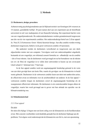 12 
2. Methode 
2.1 Deelnemers, design, procedure 
Achtenzeventig psychologiestudenten aan de Rijksuniversiteit van Groningen (64 vrouwen en 
14 mannen, gemiddelde leeftijd 20 jaar) namen deel aan een experiment aan de betreffende 
universiteit in ruil voor studiepunten of een financiële beloning. Het experiment had de vorm 
van een vragenlijstonderzoek. De onderzoeksdeelnemers werden gerandomiseerd toegewezen 
aan één van de vier experimentele condities. Het onderzoeksdesign betrof een 2 (Fear appeal: 
Ja / Nee) X 2 (Vertrouwen: Groot / Klein) factorieel design. Aan elke conditie werden twintig 
deelnemers toegewezen, behalve in de groot vertrouwen conditie (18 personen). 
Bij aankomst werden de deelnemers verwelkomd en toegewezen aan een deels 
afgescheiden ruimte met een computer. Vervolgens werd een onderzoekspakket uitgedeeld, 
bestaande uit een vragenlijst, een informed consent formulier en - afhankelijk van de conditie 
- één of twee teksten. Aan de deelnemers werd gevraagd om na het bestuderen van de teksten 
(en evt. de film) de vragenlijst in te vullen door antwoorden te kiezen op een zeven-punt 
Likert schaal (1= helemaal niet, 7=heel erg). 
In de fear appeal conditie werd een angstaanjagende boodschap getoond in de vorm 
van een tekst gevolgd door een korte film, waarin de gevolgen van de klimaatcrisis in beeld 
waren gebracht. Deelnemers in de vertrouwen conditie lazen een tekst met aanbevolen acties, 
de effectiviteit ervan en informatie over de actiebereidheid van anderen. In de fear appeal + 
vertrouwen conditie kregen de deelnemers zowel de angstaanjagende boodschap als de 
waargenomen effectiviteit informatie. De deelnemers in de controleconditie kregen alleen de 
vragenlijst, waarin hen werd gevraagd aan te geven wat hun attitude ten opzichte van de 
klimaatverandering was. 
2.2 Stimulusmateriaal 
2.2.1 Fear appeal 
De tekst 
De tekst (Zie bijlage 1) begon met een korte uitleg over de klimaatcrisis en de hoofdoorzaken 
ervan. Met concrete voorbeelden werd duidelijk gemaakt hoe de deelnemer bijdraagt aan dit 
probleem. Vervolgens werd onderstreept dat de klimaatcrisis een feit is, met een opsomming 
 