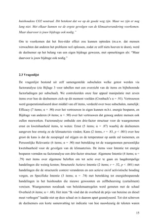 huishoudens CO2 neutraal. Dit betekent dat we op de goede weg zijn. Maar we zijn er nog 
lang niet. Met elkaar kunnen we de ergste gevolgen van de klimaatverandering voorkomen. 
Maar daarvoor is jouw bijdrage ook nodig.” 
Om te voorkomen dat het free-rider effect zou kunnen optreden (m.a.w. dat mensen 
verwachten dat anderen het probleem wel oplossen, zodat ze zelf niets hoeven te doen), werd 
de deelnemer op het belang van een eigen bijdrage gewezen, met opmerkingen als: “Maar 
daarvoor is jouw bijdrage ook nodig.” 
2.3 Vragenlijst 
De vragenlijst bestond uit zelf samengestelde subschalen welke getest werden via 
factoranalyse (zie Bijlage 3 voor tabellen met een overzicht van de items en bijbehorende 
factorladingen per subschaal). We controleerden onze fear appeal manipulatie met zeven 
items over hoe de deelnemers zich op dit moment voelden (Cronbach’s α = .91). Vertrouwen 
werd geoperationaliseerd door middel van elf items, verdeeld over twee subschalen, namelijk: 
Efficacy (7 items; α = .90) over het vertrouwen in eigen kunnen m.b.t. energie besparen, en 
Bijdrage van anderen (4 items; α = .90) over het vertrouwen dat genoeg andere mensen ook 
zullen meewerken. Factoranalyse onthulde een drie-factor structuur voor de waargenomen 
ernst en kwetsbaarheid items, te weten: Ernst (5 items; α = .87) waarbij de deelnemers 
aangeven hoe ernstig ze de klimaatcrisis vinden; Kans (2 items, r = .83, p < .001) over hoe 
groot de kans is dat de zeespiegel zal stijgen en de temperatuur op aarde zal toenemen, en 
Persoonlijke Relevantie (6 items; α = .90) met betrekking tot de waargenomen persoonlijke 
kwetsbaarheid voor de gevolgen van de klimaatcrisis. De items voor Intentie tot energie 
besparen vormden na factoranalyse een drie-factor structuur: Algemene Intentie (4 items; α = 
.79) met items over algemene beloften om tot actie over te gaan en laagdrempelige 
handelingen die weinig kosten; Structurele Actieve Intentie (2 items; r = .52, p < .001) met 
handelingen die de structurele context veranderen en een actieve en/of activistische houding 
vergen, en Specifieke Intentie (3 items; α = .74) met betrekking tot energiebesparende 
handelingen in het huishouden die nieuwe gewoonten en zelfbeheersing (curtailment) 
vereisen. Waargenomen noodzaak van beleidsmaatregelen werd gemeten met de schaal 
Overheid (4 items; α = .68). Het item “Ik vind dat de overheid de prijs van benzine en diesel 
moet verhogen” laadde niet op deze schaal en is daarom apart geanalyseerd. Tot slot schreven 
de deelnemers een korte samenvatting ter indicatie van hoe nauwkeurig de teksten waren 
15 
 