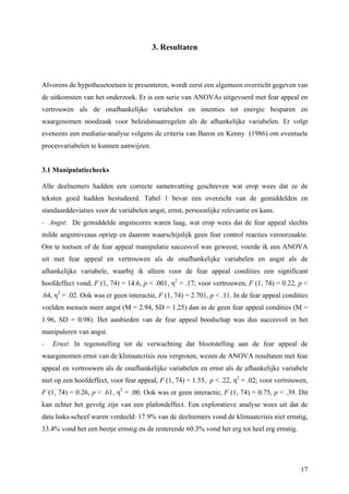 17 
3. Resultaten 
Alvorens de hypothesetoetsen te presenteren, wordt eerst een algemeen overzicht gegeven van 
de uitkomsten van het onderzoek. Er is een serie van ANOVAs uitgevoerd met fear appeal en 
vertrouwen als de onafhankelijke variabelen en intenties tot energie besparen en 
waargenomen noodzaak voor beleidsmaatregelen als de afhankelijke variabelen. Er volgt 
eveneens een mediatie-analyse volgens de criteria van Baron en Kenny (1986) om eventuele 
procesvariabelen te kunnen aanwijzen. 
3.1 Manipulatiechecks 
Alle deelnemers hadden een correcte samenvatting geschreven wat erop wees dat ze de 
teksten goed hadden bestudeerd. Tabel 1 bevat een overzicht van de gemiddelden en 
standaarddeviaties voor de variabelen angst, ernst, persoonlijke relevantie en kans. 
- Angst: De gemiddelde angstscores waren laag, wat erop wees dat de fear appeal slechts 
milde angstniveaus opriep en daarom waarschijnlijk geen fear control reacties veroorzaakte. 
Om te toetsen of de fear appeal manipulatie succesvol was geweest, voerde ik een ANOVA 
uit met fear appeal en vertrouwen als de onafhankelijke variabelen en angst als de 
afhankelijke variabele, waarbij ik alleen voor de fear appeal condities een significant 
hoofdeffect vond, F (1, 74) = 14.6, p < .001, η2 = .17; voor vertrouwen, F (1, 74) = 0.22, p < 
.64, η2 = .02. Ook was er geen interactie, F (1, 74) = 2.701, p < .11. In de fear appeal condities 
voelden mensen meer angst (M = 2.94, SD = 1.25) dan in de geen fear appeal condities (M = 
1.96, SD = 0.98). Het aanbieden van de fear appeal boodschap was dus succesvol in het 
manipuleren van angst. 
- Ernst: In tegenstelling tot de verwachting dat blootstelling aan de fear appeal de 
waargenomen ernst van de klimaatcrisis zou vergroten, wezen de ANOVA resultaten met fear 
appeal en vertrouwen als de onafhankelijke variabelen en ernst als de afhankelijke variabele 
niet op een hoofdeffect, voor fear appeal, F (1, 74) = 1.55, p < .22, η2 = .02; voor vertrouwen, 
F (1, 74) = 0.26, p < .61, η2 = .00. Ook was er geen interactie, F (1, 74) = 0.75, p < .39. Dit 
kan echter het gevolg zijn van een plafondeffect. Een exploratieve analyse wees uit dat de 
data links-scheef waren verdeeld: 17.9% van de deelnemers vond de klimaatcrisis niet ernstig, 
33.4% vond het een beetje ernstig en de resterende 60.3% vond het erg tot heel erg ernstig. 
 