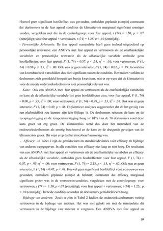 Hoewel geen significant hoofdeffect was gevonden, onthulden geplande (simple) contrasten 
dat deelnemers in de fear appeal condities de klimaatcrisis marginaal significant ernstiger 
vonden, vergeleken met die in de controlegroep: voor fear appeal, t (74) = 1.50, p < .07 
(eenzijdig); voor fear appeal + vertrouwen, t (74) = 1.26, p < .10 (eenzijdig). 
- Persoonlijke Relevantie: De fear appeal manipulatie heeft geen invloed uitgeoefend op 
persoonlijke relevantie: een ANOVA met fear appeal en vertrouwen als de onafhankelijke 
variabelen en persoonlijke relevantie als de afhankelijke variabele onthulde geen 
hoofdeffecten, voor fear appeal, F (1, 74) = 0.37, p < .55, η2 = .01; voor vertrouwen, F (1, 
74) = 0.98 p < .33, η2 = .00. Ook was er geen interactie, F (1, 74) = 0.02, p < .89. Gevoelens 
van kwetsbaarheid verschilden dus niet significant tussen de condities. Bovendien voelden de 
deelnemers zich gemiddeld hooguit een beetje kwetsbaar, wat er op wees dat de klimaatcrisis 
voor de meeste onderzoeksdeelnemers niet persoonlijk relevant was. 
- Kans: Ook een ANOVA met fear appeal en vertrouwen als de onafhankelijke variabelen 
en kans als de afhankelijke variabele liet geen hoofdeffecten zien, voor fear appeal, F (1, 74) 
= 0.00, p < .95, η2 = .00; voor vertrouwen, F (1, 74) = 0.98, p < .33, η2 = .01. Ook was er geen 
interactie, F (1, 74) = 0.49, p < .48. Exploratieve analyses suggereerden dat dit het gevolg van 
een plafondeffect zou kunnen zijn (zie Bijlage 1). De deelnemers schatten de kans op de 
zeespiegelstijging en de temperatuurstijging hoog in: 81% van de 78 deelnemers vond deze 
kans groot tot erg groot. De klimaatcrisis werd dus door het merendeel van de 
onderzoeksdeelnemers als ernstig beschouwd en de kans op de dreigende gevolgen van de 
klimaatcrisis groot. Dit wijst erop dat het risicobesef aanwezig was. 
- Efficacy: In Tabel 2 zijn de gemiddelden en standaarddeviaties voor efficacy en bijdrage 
van anderen weergegeven. In alle condities was efficacy niet laag en niet hoog. De resultaten 
van een ANOVA met fear appeal en vertrouwen als de onafhankelijke variabelen en efficacy 
als de afhankelijke variabele, onthulden geen hoofdeffecten: voor fear appeal, F (1, 74) = 
0.07, p < .95, η2 = .00; voor vertrouwen, F (1, 74) = 2.13, p < .15, η2 = .03. Ook was er geen 
interactie, F (1, 74) = 0.47, p < .49. Hoewel geen significant hoofdeffect voor vertrouwen was 
gevonden, onthulden geplande (simple & helmert) contrasten dat efficacy marginaal 
significant groter was in de vertrouwen-condities, vergeleken met de controlegroep: voor 
vertrouwen, t (74) = 1.50, p <.07 (eenzijdig); voor fear appeal + vertrouwen, t (74) = 1.25, p 
< .10 (eenzijdig). In beide condities scoorden de deelnemers gemiddeld even hoog. 
- Bijdrage van anderen: Zoals te zien in Tabel 2 hadden de onderzoeksdeelnemers weinig 
vertrouwen in de bijdrage van anderen. Het was niet gelukt om met de manipulatie dit 
vertrouwen in de bijdrage van anderen te vergroten. Een ANOVA met fear appeal en 
19 
 