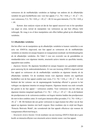 vertrouwen als de onafhankelijke variabelen en bijdrage van anderen als de afhankelijke 
variabele liet geen hoofdeffecten zien: voor fear appeal, F (1, 74) = 0.64, p < .43, η2 = .01; 
voor vertrouwen, F (1, 74) = 0.03, p < .85, η2 = .00. Er was geen interactie, F (1,74) = 0.02, p 
< .89. 
Kortom: deze analyses wijzen uit dat de fear appeal succesvol was in het opwekken 
van angst en ernst, terwijl de manipulatie van vertrouwen op zijn best efficacy licht 
verhoogde. De vraag is nu of deze manipulaties ook effect hebben gehad op de afhankelijke 
variabelen. 
3.2 Afhankelijke variabelen 
Om het effect van de manipulaties op de afhankelijke variabelen te kunnen vaststellen is een 
serie van ANOVAs uitgevoerd, met fear appeal en vertrouwen als de onafhankelijke 
variabelen en intenties tot energie besparen en waargenomen noodzaak van beleidmaatregelen 
als de afhankelijke variabelen. Zie Tabel 3 voor een overzicht van de gemiddelden en 
standaarddeviaties voor algemene intentie, structurele actieve intentie en specifieke intentie, 
opgesplitst naar conditie. 
- Algemene Intentie: De algemene bereidheid tot energie besparen was gemiddeld redelijk 
groot aanwezig bij de onderzoeksdeelnemers. Er was een tweeweg ANOVA uitgevoerd met 
fear appeal en vertrouwen als de onafhankelijke variabelen en algemene intentie als de 
afhankelijke variabele. Uit de resultaten kwam voor algemene intentie een significant 
hoofdeffect voor de fear appeal conditie naar voren, F (1, 74) = 4.56, p < .05, η2 = .06, wat 
betekent dat het vertonen van de angstaanjagende boodschap effectief is geweest in het 
verhogen van algemene intenties tot energie besparen. Algemene intentie was zoals verwacht 
het grootst in de fear appeal + vertrouwen conditie. Voor vertrouwen was het effect op 
algemene intenties marginaal significant, F (1, 74) = 2.92, p < .07, η2 = .04, en dit betekent 
dat proefpersonen in de vertrouwen-condities wat hogere intenties hadden dan proefpersonen 
die niet in deze condities zaten. Er werd geen interactie-effect gevonden, F (1, 74) = 0.04, p < 
.85, η2 = .00. Dit betekent dat een groter vertrouwen in eigen kunnen het effect van de fear 
appeal op algemene intenties niet heeft vergroot. Deze resultaten zijn in strijd met Rogers 
‘Protectie Motivatie Model’, dat veronderstelt dat fear appeals effectiever zijn wanneer de 
waargenomen effectiviteit hoog is. 
- Structurele Actieve Intentie: Uit de resultaten van een tweeweg ANOVA bleek dat er geen 
hoofd- en interactie-effecten voor structurele actieve intentie waren: voor fear appeal, 
20 
 