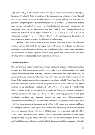 F (1, 74) = 0.00, p < .96. Inspectie van de data duidde op een plafondeffect (zie Bijlage 1, 
histogram ‘Overheid’). Zestig procent van de deelnemers scoorde gelijk aan of hoger dan vijf 
t.o.v. het maximum van zeven, wat betekent dat ze het erg of heel erg eens waren met de 
genoemde energiebesparende beleidsmaatregelen van de overheid. De manipulaties hebben 
geen invloed uitgeoefend op steun voor brandstofkosten-verhogende maatregelen: de 
gemiddelde scores op het item waren laag (zie Tabel 3, item ‘Brandstofkosten’) en 
verschilden niet tussen de fear appeal condities, F (1, 74) = 1.49, p < .23, η2 = .02, en de 
vertrouwen-condities, F (1, 74) = 1.39, p < .54, η2 = .01. Vergeleken met de intenties tot 
energie besparen was de steun voor beleidsmaatregelen het grootst. 
Kortom: Deze analyses laten zien dat, hoewel structurele actieve- en specifieke 
intenties niet zijn beïnvloed, de fear appeal succesvol was in het verhogen van algemene 
intenties tot energie besparen en de steun voor beleidsmaatregelen, en dat ook de manipulatie 
van vertrouwen tot hogere algemene intenties heeft geleid. Het veronderstelde interactie-effect 
22 
op intenties tot energie besparen is echter niet gevonden. 
3.3 Mediatie-effecten 
Om vast te kunnen stellen waardoor de gevonden significante effecten op algemene intenties 
en steun voor beleidsmaatregelen werden veroorzaakt, is een mediatie-analyse uitgevoerd 
volgens de criteria van Baron en Kenny (1986) met de variabelen ernst, angst en efficacy. De 
gestandaardiseerde regressiecoëfficiënten zijn voor elke variabele apart weergegeven in 
Figuur 2. De mediatie-analyses hebben geen procesvariabelen onthuld. Zoals Figuur 2a en 2b 
laten zien, onthulden regressie-analyses een positieve directe relatie tussen de fear appeal 
condities en de afhankelijke variabelen (β = .24 /.60, p < .05), maar de veronderstelde 
indirecte relaties werden slechts gedeeltelijk gevonden: de fear appeal manipulatie voorspelde 
namelijk gevoelens van angst (β = .40, p < .001), maar angstgevoelens waren geen 
significante predictor van algemene intenties en steun voor beleidsmaatregelen. 
Waargenomen ernst echter, was wel een sterke voorspeller van algemene intenties (β =.63, p 
< .001) en steun voor overheidsmaatregelen (β =.58, p < .001), maar werd niet voorspeld door 
de fear appeal condities. Zoals Figuur 2c en 2d laten zien, was efficacy een sterke voorspeller 
van zowel algemene intenties (β =.60, p < .001) als steun voor beleidsmaatregelen (β =.44, p 
< .001), maar efficacy werd niet voorspeld door de vertrouwen-condities en de vertrouwen-manipulatie 
had ook geen directe relatie met steun voor beleidsmaatregelen. Kortom, deze 
analyses hebben geen mediatoren onthuld en het is daarom onduidelijk waarvan de verhoogde 
 