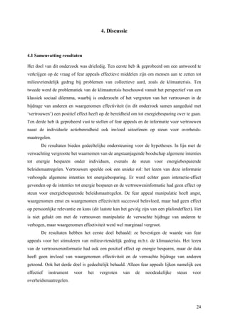 24 
4. Discussie 
4.1 Samenvatting resultaten 
Het doel van dit onderzoek was drieledig. Ten eerste heb ik geprobeerd om een antwoord te 
verkrijgen op de vraag of fear appeals effectieve middelen zijn om mensen aan te zetten tot 
milieuvriendelijk gedrag bij problemen van collectieve aard, zoals de klimaatcrisis. Ten 
tweede werd de problematiek van de klimaatcrisis beschouwd vanuit het perspectief van een 
klassiek sociaal dilemma, waarbij is onderzocht of het vergroten van het vertrouwen in de 
bijdrage van anderen en waargenomen effectiviteit (in dit onderzoek samen aangeduid met 
‘vertrouwen’) een positief effect heeft op de bereidheid om tot energiebesparing over te gaan. 
Ten derde heb ik geprobeerd vast te stellen of fear appeals en de informatie voor vertrouwen 
naast de individuele actiebereidheid ook invloed uitoefenen op steun voor overheids-maatregelen. 
De resultaten bieden gedeeltelijke ondersteuning voor de hypotheses. In lijn met de 
verwachting vergrootte het waarnemen van de angstaanjagende boodschap algemene intenties 
tot energie besparen onder individuen, evenals de steun voor energiebesparende 
beleidsmaatregelen. Vertrouwen speelde ook een unieke rol: het lezen van deze informatie 
verhoogde algemene intenties tot energiebesparing. Er werd echter geen interactie-effect 
gevonden op de intenties tot energie besparen en de vertrouweninformatie had geen effect op 
steun voor energiebesparende beleidsmaatregelen. De fear appeal manipulatie heeft angst, 
waargenomen ernst en waargenomen effectiviteit succesvol beïnvloed, maar had geen effect 
op persoonlijke relevantie en kans (dit laatste kan het gevolg zijn van een plafondeffect). Het 
is niet gelukt om met de vertrouwen manipulatie de verwachte bijdrage van anderen te 
verhogen, maar waargenomen effectiviteit werd wel marginaal vergroot. 
De resultaten hebben het eerste doel behaald: ze bevestigen de waarde van fear 
appeals voor het stimuleren van milieuvriendelijk gedrag m.b.t. de klimaatcrisis. Het lezen 
van de vertrouweninformatie had ook een positief effect op energie besparen, maar de data 
heeft geen invloed van waargenomen effectiviteit en de verwachte bijdrage van anderen 
getoond. Ook het derde doel is gedeeltelijk behaald. Alleen fear appeals lijken namelijk een 
effectief instrument voor het vergroten van de noodzakelijke steun voor 
overheidsmaatregelen. 
 