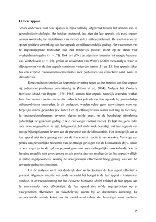 4.2 Fear appeals 
Eerder onderzoek naar fear appeals is bijna volledig uitgevoerd binnen het domein van de 
gezondheidspsychologie. Het huidige onderzoek laat zien dat fear appeals ook goed ingezet 
kunnen worden bij het mobiliseren van mensen m.b.t. milieuproblemen. De resultaten wezen 
op een positieve uitwerking van fear appeals op milieuvriendelijk gedrag. Het waarnemen van 
de angstaanjagende boodschap had een behoorlijk positief effect op de steun voor 
overheidsmaatregelen (r = .71). Ook het effect op algemene intenties tot energie besparen 
was veelbelovend (r = .25), gezien de uitkomsten van Witte’s (2000) meta-analyse waar de 
effectgroottes van de fear appeals consistent varieerden tussen .11 en .15. Fear appeals lijken 
dus een effectief risicocommunicatiemiddel voor problemen van collectieve aard, zoals de 
klimaatcrisis. 
Deze resultaten spreken de heersende opvatting tegen dat het inzetten van fear appeals 
bij collectieve problemen onverstandig is (Moser et al., 2004). Volgens het Protectie 
Motivatie Model van Rogers (1975, 1983) kunnen fear appeals namelijk averechts werken 
door fear control reacties en om die reden is het gebruik van fear appeals bij grootschalige 
milieuproblemen omstreden. In dit onderzoek werden echter geen aanwijzingen voor een 
dergelijke reactie gevonden (zie Tabel 1 en 2): efficacyniveaus waren niet laag en niet hoog, 
de onderzoeksdeelnemers ervoeren slechts milde angst, en de boodschap stimuleerde 
gedeeltelijk het gewenste gedrag (d.w.z. een danger control reactie). Er lijkt dus geen reden 
voor deze ongerustheid te zijn. Integendeel, het onderzoek bevestigt dat fear appeals een 
nuttige bijdrage kunnen leveren aan de preventie van de klimaatcrisis. Het is mogelijk dat de 
fear appeal niet sterk genoeg was om de fear control reactie te veroorzaken. Vanwege een 
gebrek aan persoonlijke relevantie van de ernstige gevolgen van de klimaatcrisis (bijv. omdat 
ze ver weg zijn in de tijd en gepaard gaan met wetenschappelijke onzekerheid), was de 
dreiging mogelijk niet groot genoeg en als gevolg daarvan resulteerde de fear appeal wellicht 
in milde angstgevoelens, waarbij de waargenomen effectiviteit hoog genoeg was om het 
gewenste gedrag te stimuleren. 
Uit de analyses werd niet duidelijk door welke factoren de fear appeal effectief is 
geweest. Algemene intentie was zoals verwacht het hoogst in de fear appeal + vertrouwen 
conditie. In overeenstemming met het Protectie Motivatie Model voldeed de fear appeal aan 
de voorwaarden voor effectiviteit: de fear appeal riep milde angstgevoelens op en 
waargenomen effectiviteit en risicobeleving waren bij de deelnemers aanwezig. De 
veronderstelde causale keten van dit model werd echter niet bevestigd, want mediatie- 
25 
 