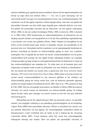 analyses onthulden geen significante procesvariabelen. Hoewel de fear appeal manipulatie een 
beroep op angst deed (een medium effect, r = .41), was er geen aanwijzing voor de 
motiverende kracht van angst voor energiebesparing of steun voor overheidsmaatregelen. Het 
waarnemen van de fear appeal vergrootte wellicht angstgevoelens, maar door een gebrek aan 
persoonlijke relevantie was deze milde angst mogelijk geen voldoende drijfveer voor actie. 
Een gebrek aan persoonlijke relevantie kan de effectiviteit van fear appeals ondermijnen 
(Witte, 2000). In lijn met eerdere bevindingen (Weber, 2006; Leizerowitz, 2006; Lorenzoni 
et. al, 2006; Etkin, 2007) beschouwden de onderzoeksdeelnemers de klimaatcrisis als een 
dreiging op grote afstand, zowel geografisch als in de tijd. Deze gebrekkige urgentiebeleving 
is een barrière voor sociale actie gebleken (Weber, 2006). Ondanks de bezorgdheid om het 
milieu en het risicobewustzijn gaan mensen in dergelijke situaties niet gemakkelijk tot de 
gewenste actie over. Desondanks had het waarnemen van de angstaanjagende boodschap een 
positieve uitwerking op intenties tot milieuvriendelijk gedrag en steun voor overheids-maatregelen. 
Het is mogelijk dat een besef van morele verantwoordelijkheid voor de grotere 
actiebereidheid heeft gezorgd. De fear appeal bevatte indringende beelden van mogelijke 
ernstige gevolgen op lange termijn en werd gepersonaliseerd door de deelnemers te wijzen op 
hun verantwoordelijkheid, met uitspraken als: “In welke mate wij de komende jaren actie 
ondernemen zal bepalen welke wereld wij achterlaten voor onze kinderen en kleinkinderen.” 
Het zou kunnen dat hierdoor een morele norm is geactiveerd. Het Norm Activation Model 
(Schwarz, 1977) en de Value Belief Norm Theory (Stern, 2000) richten zich op de invloed van 
ervaren morele verantwoordelijkheid en zijn succesvol gebleken in het verklaren van 
milieuvriendelijk gedrag dat weinig moeite kost, zoals de hierboven genoemde algemene 
intenties tot energie besparen (Norldlund & Garvill, 2003; Stern et al., 1999, geciteerd in Steg 
& Vlek, 2000). Ook een omvangrijke meta-analyse van Bamber en Möser (2006) bevestigt de 
relevantie van morele normen als determinant van milieuvriendelijk gedrag. De huidige 
dataset bevatte echter geen metingen van morele normen en kan hier dus geen definitief 
antwoord op geven. 
Blootstelling aan de fear appeal had geen effect op structurele actieve- en specifieke 
intenties. Een mogelijke verklaring is een gebrekkige geloofwaardigheid van de boodschap, 
volgens Witte (2000) naast persoonlijke relevantie, efficacy en risicobesef een vereiste voor 
een optimale effectiviteit van fear appeals. De wetenschappelijke onzekerheid rondom de 
klimaatscenario’s wordt overbelicht door de media en het is bekend dat dit verwarring 
veroorzaakt (Smith, 2005). Vooral studenten zullen hier vanuit hun wetenschappelijke 
achtergrond rekening mee houden. Door een gebrek aan persoonlijke relevantie of 
26 
 