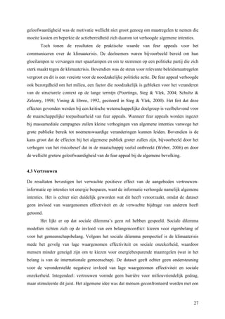 geloofwaardigheid was de motivatie wellicht niet groot genoeg om maatregelen te nemen die 
moeite kosten en beperkte de actiebereidheid zich daarom tot verhoogde algemene intenties. 
Toch tonen de resultaten de praktische waarde van fear appeals voor het 
communiceren over de klimaatcrisis. De deelnemers waren bijvoorbeeld bereid om hun 
gloeilampen te vervangen met spaarlampen en om te stemmen op een politieke partij die zich 
sterk maakt tegen de klimaatcrisis. Bovendien was de steun voor relevante beleidsmaatregelen 
vergroot en dit is een vereiste voor de noodzakelijke politieke actie. De fear appeal verhoogde 
ook bezorgdheid om het milieu, een factor die noodzakelijk is gebleken voor het veranderen 
van de structurele context op de lange termijn (Poortinga, Steg & Vlek, 2004; Schultz & 
Zelezny, 1998; Vining & Ebreo, 1992, geciteerd in Steg & Vlek, 2000). Het feit dat deze 
effecten gevonden werden bij een kritische wetenschappelijke doelgroep is veelbelovend voor 
de maatschappelijke toepasbaarheid van fear appeals. Wanneer fear appeals worden ingezet 
bij massamediale campagnes zullen kleine verhogingen van algemene intenties vanwege het 
grote publieke bereik tot noemenswaardige veranderingen kunnen leiden. Bovendien is de 
kans groot dat de effecten bij het algemene publiek groter zullen zijn, bijvoorbeeld door het 
verhogen van het risicobesef dat in de maatschappij veelal ontbreekt (Weber, 2006) en door 
de wellicht grotere geloofwaardigheid van de fear appeal bij de algemene bevolking. 
4.3 Vertrouwen 
De resultaten bevestigen het verwachte positieve effect van de aangeboden vertrouwen-informatie 
op intenties tot energie besparen, want de informatie verhoogde namelijk algemene 
intenties. Het is echter niet duidelijk geworden wat dit heeft veroorzaakt, omdat de dataset 
geen invloed van waargenomen effectiviteit en de verwachte bijdrage van anderen heeft 
getoond. 
Het lijkt er op dat sociale dilemma’s geen rol hebben gespeeld. Sociale dilemma 
modellen richten zich op de invloed van een belangenconflict: kiezen voor eigenbelang of 
voor het gemeenschapsbelang. Volgens het sociale dilemma perspectief is de klimaatcrisis 
mede het gevolg van lage waargenomen effectiviteit en sociale onzekerheid, waardoor 
mensen minder geneigd zijn om te kiezen voor energiebesparende maatregelen (wat in het 
belang is van de internationale gemeenschap). De dataset geeft echter geen ondersteuning 
voor de veronderstelde negatieve invloed van lage waargenomen effectiviteit en sociale 
onzekerheid. Integendeel: vertrouwen vormde geen barrière voor milieuvriendelijk gedrag, 
maar stimuleerde dit juist. Het algemene idee was dat mensen geconfronteerd worden met een 
27 
 