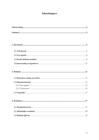 2 
Inhoudsopgave 
Samenvatting ........................................................................................................................................... 4 
Summary ................................................................................................................................................. 4 
1. Introductie ........................................................................................................................................... 5 
1.1 Achtergrond ................................................................................................................................... 5 
1.2 Fear appeals .................................................................................................................................. 6 
1.3 Sociale dilemma modellen ............................................................................................................ 8 
1.4 Samenvatting en hypothesen ...................................................................................................... 11 
2. Methode ............................................................................................................................................. 12 
2.1 Deelnemers, design, procedure ................................................................................................... 12 
2.2 Stimulusmateriaal ....................................................................................................................... 12 
2.2.1 Fear appeal ........................................................................................................................... 12 
2.2.2. Vertrouwen .......................................................................................................................... 14 
2.3 Vragenlijst ................................................................................................................................... 15 
3. Resultaten .......................................................................................................................................... 17 
3.1 Manipulatiechecks ...................................................................................................................... 17 
3.2 Afhankelijke variabelen .............................................................................................................. 20 
3.3 Mediatie-effecten ......................................................................................................................... 22 
 
