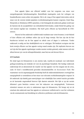 Fear appeals lijken een effectief middel voor het vergroten van steun voor 
energiebesparende beleidsmaatregelen. Bestraffende maatregelen zoals het verhogen van 
brandstofkosten waren echter niet populair. Het is de vraag of fear appeal interventies ook de 
steun voor de vereiste minder populaire overheidsmaatregelen kunnen vergroten. Zoals Steg, 
Dreijerink en Abrahamse (2005) opmerken, is het belangrijk dat onderzoek gedaan wordt naar 
de factoren die de acceptabiliteit van milieubeleid beïnvloeden, omdat beleid het gedrag van 
veel mensen tegelijk kan veranderen. Dat heeft grote effecten op bijvoorbeeld de CO2- 
emissie. 
Hoewel uit het onderzoek veelbelovende resultaten naar voren kwamen, is niet bekend 
of deze effecten ook zichtbaar zullen zijn op de lange termijn. Het kan zijn dat de hier 
beschreven invloed van de fear appeal na enkele uren of dagen is verdwenen. Verder 
onderzoek is nodig om hier duidelijkheid over te verkrijgen. Dit betekent overigens niet dat 
korte termijn effecten van fear appeals weinig waard zouden zijn. De implicatie hiervan zou 
wel zijn dat fear appeals regelmatiger zouden moeten worden getoond, zodat mensen zich niet 
alleen bewust zijn van de milieuproblematiek, maar hiervan ook bewust blijven. 
4.5 Conclusie 
De strijd tegen de klimaatcrisis is een enorme taak, waarbij de noodzaak voor individuele 
gedragsverandering een leidende rol voor de psychologie benadrukt. Het huidige onderzoek 
onderstreept dit en demonstreert de waarde van fear appeals voor het omgaan met de crisis, 
zoals Al Gore’s wereldberoemd geworden documentatiefilm An Inconvenient Truth. Het 
waarnemen van de angstaanjagende boodschap heeft de onderzoeksdeelnemers overtuigd hun 
energiegebruik te verminderen en hun steun voor relevante overheidsmaatregelen vergroot. In 
dit onderzoek zijn daarbij geen aanwijzingen voor schadelijke fear control reacties gevonden 
en de heersende ongerustheid hierover lijkt daarom onterecht. Het lijkt er op dat sociale 
dilemma’s geen barrières vormen voor het reduceren van energiegebruik. Vertrouwen 
stimuleert mensen om actie te ondernemen tegen de klimaatcrisis. Dit brengt mij tot de 
conclusie dat onderzoek naar fear appeals en vertrouwen veelbelovend is voor het verbeteren 
van de communicatie met betrekking tot collectieve problemen zoals de klimaatcrisis. 
31 
 