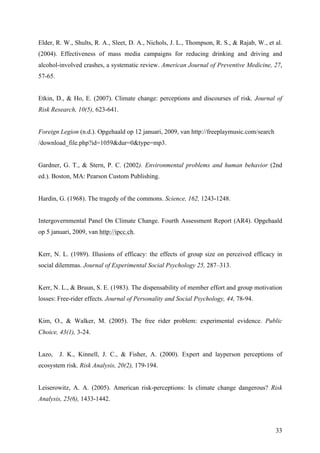 Elder, R. W., Shults, R. A., Sleet, D. A., Nichols, J. L., Thompson, R. S., & Rajab, W., et al. 
(2004). Effectiveness of mass media campaigns for reducing drinking and driving and 
alcohol-involved crashes, a systematic review. American Journal of Preventive Medicine, 27, 
57-65. 
Etkin, D., & Ho, E. (2007). Climate change: perceptions and discourses of risk. Journal of 
Risk Research, 10(5), 623-641. 
33 
Foreign Legion (n.d.). Opgehaald op 12 januari, 2009, van http://freeplaymusic.com/search 
/download_file.php?id=1059&dur=0&type=mp3. 
Gardner, G. T., & Stern, P. C. (2002). Environmental problems and human behavior (2nd 
ed.). Boston, MA: Pearson Custom Publishing. 
Hardin, G. (1968). The tragedy of the commons. Science, 162, 1243-1248. 
Intergovernmental Panel On Climate Change. Fourth Assessment Report (AR4). Opgehaald 
op 5 januari, 2009, van http://ipcc.ch. 
Kerr, N. L. (1989). Illusions of efficacy: the effects of group size on perceived efficacy in 
social dilemmas. Journal of Experimental Social Psychology 25, 287–313. 
Kerr, N. L., & Bruun, S. E. (1983). The dispensability of member effort and group motivation 
losses: Free-rider effects. Journal of Personality and Social Psychology, 44, 78-94. 
Kim, O., & Walker, M. (2005). The free rider problem: experimental evidence. Public 
Choice, 43(1), 3-24. 
Lazo, J. K., Kinnell, J. C., & Fisher, A. (2000). Expert and layperson perceptions of 
ecosystem risk. Risk Analysis, 20(2), 179-194. 
Leiserowitz, A. A. (2005). American risk-perceptions: Is climate change dangerous? Risk 
Analysis, 25(6), 1433-1442. 
 