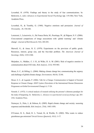 Leventhal, H. (1970). Findings and theory in the study of fear communications. In: 
Berkowitz, L. (ed.): Advances in Experimental Social Psychology (pp. 119-186). New York, 
Academic Press. 
Leventhal, H., & Trembly, G. (1968). Negative emotions and persuasion. Journal of 
Personality, 36, 154-168. 
Lorenzoni, I., Leiserowitz, A., De Franca Doria, M., Poortinga, W., & Pidgeon, N. F. (2006). 
Cross-national comparisons of image associations with ‘global warming’ and ‘climate 
change’. Journal of Risk Research, 9(3), 265-281. 
Marwell, G., & Ames, R. E. (1979). Experiments on the provision of public goods. 
Resources, interest, group size, and the free-rider problem. The American Journal of 
Sociology, 84(6), 1335-1360. 
Meijnders, A., Midden., C. J. H., & Wilke, H. A. M. (2001). Role of negative emotion in 
communication about CO2 risks. Risk Analysis, 21(5), 955-965. 
Moser, S. C., & Dilling, L. (2004). Making climate change hot; communicating the urgency 
and challenge of global climate change. Environment, 46(10), 32-46. 
Moser, S. C., & Luganda, P. (2006). Talk for a Change: Communication in Support of Societal 
Response to Climate Change. IHDP Update (Newsletter of the International Human Dimensions 
Programme on Global Environmental Change) 6, 17-20. 
Nemeth, C. (1972). A critical analysis of research utilizing the prisoner’s dilemma paradigm for 
the study of bargaining. In: Berkowitz, L. Advances in experimental social psychology ( pp. 203- 
234). Academic Press. 
Niemeyer, S., Petts, J., & Hobson, K. (2005). Rapid climate change and society: assessing 
responses and thresholds. Risk Analysis, 25(6), 1443-1458. 
O’Connor, R. E., Bord, R. J., Yarnal, B., & Wiefek, N. (2002). Who wants to reduce 
greenhouse gas emissions? Social Science Quarterly, 83(1), 1-17. 
34 
 
