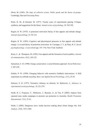 Olson, M. (1965). The logic of collective action: Public goods and the theory of groups. 
Cambridge, Harvard University Press. 
Pruitt, D. M., & Kimmel, M. (1977). Twenty years of experimental gaming: Critique, 
synthesis, and suggestions for the future. Annual review of psychology, 28, 363-392. 
Rogers, R. W. (1975). A protection motivation theory of fear appeals and attitude change. 
Journal of psychology, 91, 93-114. 
Rogers, R. W. (1983). Cognitive and physiological processes in fear appeals and attitude 
change: A revised theory of protection motivation. In: Cacioppo, J. T., & Petty, R. E. Social 
psychophysiology: A sourcebook (pp. 153–176). New York: Guilford. 
Roser, C., & Thompson, M. (1995). Fear appeals and the formation of active publics. Journal 
of communication, 45(1), 103-122. 
Samuelson, C. D. (1990). Energy conservation: a social dilemma approach. Social Behaviour, 
5, 207-230. 
Schultz, P. W. (1999). Changing behavior with normative feedback interventions: A field 
experiment on curbside recycling. Basic and Applied Social Psychology, 21(1), 25-36. 
Schwarz, S. H. (1977). Normative infuence on altruism. In: Berkowitz, L. Advances in 
experimental social psychology, 10, 221-279. 
Smith, B. J., Ferguson, C., McKenzie, J., Bauman, A., & Vita, P. (2002). Impacts from 
repeated mass media campaigns to promote sun protection in Australia. Health Promotion 
International, 17(1), 51-61. 
Smith, J. (2005). Dangerous news: media decision making about climat change risk. Risk 
Analysis, 25(6), 1471-1484. 
35 
 