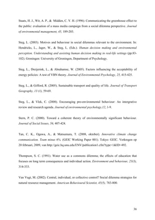 Staats, H. J., Wit, A. P., & Midden, C. Y. H. (1996). Communicating the greenhouse effect to 
the public: evaluation of a mass media campaign from a social dilemma perspective. Journal 
of environmental management, 45, 189-203. 
Steg, L. (2003). Motives and behaviour in social dilemmas relevant to the environment. In: 
Hendricks, L., Jager, W., & Steg, L. (Eds.). Human decision making and environmental 
perception. Understanding and assisting human decision making in real-life settings (pp.83- 
102). Groningen: University of Groningen, Department of Psychology. 
Steg, L., Dreijerink, L., & Abrahamse, W. (2005). Factors influencing the acceptability of 
energy policies: A test of VBN theory. Journal of Environmental Psychology, 25, 415-425. 
Steg, L., & Gifford, R. (2005). Sustainable transport and quality of life. Journal of Transport 
Geography, 13 (1), 59-69. 
Steg, L., & Vlek, C. (2008). Encouraging pro-environmental behaviour: An intergrative 
review and research agenda. Journal of environmental psychology,12, 1-9. 
Stern, P. C. (2000). Toward a coherent theory of environmentally significant behaviour. 
Journal of Social Issues, 56, 407-424. 
Tan, C. K., Ogawa, A., & Matsumura, T. (2008, oktober). Innovative climate change 
communication. Team minus 6%. (GEIC Working Paper 001). Tokyo: GEIC. Verkregen op 
20 februari, 2009, van http://geic.hq.unu.edu/ENV/publication1.cfm?type=1&ID=492. 
Thompson, S. C. (1991). Water use as a commons dilemma; the effects of education that 
focuses on long term consequences and individual action. Environment and behaviour, 23(3), 
314-333. 
Van Vugt, M. (2002). Central, individual, or collective control? Social dilemma strategies for 
natural resource management. American Behavioural Scientist, 45(5), 783-800. 
36 
 