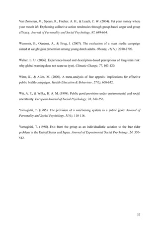 Van Zomeren, M., Spears, R., Fischer, A. H., & Leach, C. W. (2004). Put your money where 
your mouth is!: Explaining collective action rendencies through group-based anger and group 
efficacy. Journal of Personality and Social Psychology, 87, 649-664. 
Wammes, B., Oenema, A., & Brug, J. (2007). The evaluation of a mass media campaign 
aimed at weight gain prevention among young dutch adults. Obesity, 15(11), 2780-2790. 
Weber, E. U. (2006). Experience-based and description-based perceptions of long-term risk: 
why global waming does not scare us (yet). Climatic Change, 77, 103-120. 
Witte, K., & Allen, M. (2000). A meta-analysis of fear appeals: implications for effective 
public health campaigns. Health Education & Behaviour, 27(5), 608-632. 
Wit, A. P., & Wilke, H. A. M. (1998). Public good provision under environmental and social 
uncertainty. European Journal of Social Psychology, 28, 249-256. 
Yamagishi, T. (1985). The provision of a sanctioning system as a public good. Journal of 
Personality and Social Psychology, 51(1), 110-116. 
Yamagishi, T. (1988). Exit from the group as an individualistic solution to the free rider 
problem in the United States and Japan. Journal of Experimental Social Psychology, 24, 530- 
542. 
37 
 