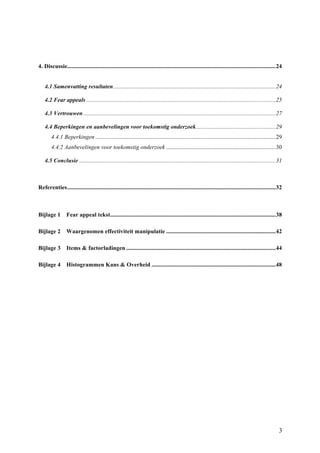 4. Discussie ............................................................................................................................................. 24 
4.1 Samenvatting resultaten .............................................................................................................. 24 
4.2 Fear appeals ................................................................................................................................ 25 
4.3 Vertrouwen .................................................................................................................................. 27 
4.4 Beperkingen en aanbevelingen voor toekomstig onderzoek ...................................................... 29 
4.4.1 Beperkingen .......................................................................................................................... 29 
4.4.2 Aanbevelingen voor toekomstig onderzoek .......................................................................... 30 
4.5 Conclusie ..................................................................................................................................... 31 
Referenties ............................................................................................................................................. 32 
Bijlage 1 Fear appeal tekst ................................................................................................................ 38 
Bijlage 2 Waargenomen effectiviteit manipulatie .......................................................................... 42 
Bijlage 3 Items & factorladingen ..................................................................................................... 44 
Bijlage 4 Histogrammen Kans & Overheid .................................................................................... 48 
3 
 