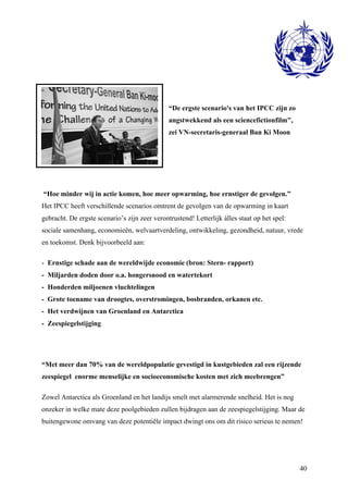 40 
“De ergste scenario's van het IPCC zijn zo 
angstwekkend als een sciencefictionfilm", 
zei VN-secretaris-generaal Ban Ki Moon 
“Hoe minder wij in actie komen, hoe meer opwarming, hoe ernstiger de gevolgen.” 
Het IPCC heeft verschillende scenarios omtrent de gevolgen van de opwarming in kaart 
gebracht. De ergste scenario’s zijn zeer verontrustend! Letterlijk álles staat op het spel: 
sociale samenhang, economieën, welvaartverdeling, ontwikkeling, gezondheid, natuur, vrede 
en toekomst. Denk bijvoorbeeld aan: 
- Ernstige schade aan de wereldwijde economie (bron: Stern- rapport) 
- Miljarden doden door o.a. hongersnood en watertekort 
- Honderden miljoenen vluchtelingen 
- Grote toename van droogtes, overstromingen, bosbranden, orkanen etc. 
- Het verdwijnen van Groenland en Antarctica 
- Zeespiegelstijging 
“Met meer dan 70% van de wereldpopulatie gevestigd in kustgebieden zal een rijzende 
zeespiegel enorme menselijke en socioeconomische kosten met zich meebrengen” 
Zowel Antarctica als Groenland en het landijs smelt met alarmerende snelheid. Het is nog 
onzeker in welke mate deze poolgebieden zullen bijdragen aan de zeespiegelstijging. Maar de 
buitengewone omvang van deze potentiële impact dwingt ons om dit risico serieus te nemen! 
 