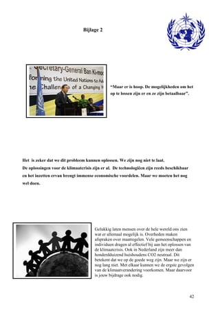 42 
Bijlage 2 
“Maar er is hoop. De mogelijkheden om het 
op te lossen zijn er en ze zijn betaalbaar”. 
Het is zeker dat we dit probleem kunnen oplossen. We zijn nog niet te laat. 
De oplossingen voor de klimaatcrisis zijn er al. De technologiëen zijn reeds beschikbaar 
en het inzetten ervan brengt immense economische voordelen. Maar we moeten het nog 
wel doen. 
Gelukkig laten mensen over de hele wereld ons zien 
wat er allemaal mogelijk is. Overheden maken 
afspraken over maatregelen. Vele gemeenschappen en 
individuen dragen al effectief bij aan het oplossen van 
de klimaatcrisis. Ook in Nederland zijn meer dan 
honderdduizend huishoudens CO2 neutraal. Dit 
betekent dat we op de goede weg zijn. Maar we zijn er 
nog lang niet. Met elkaar kunnen we de ergste gevolgen 
van de klimaatverandering voorkomen. Maar daarvoor 
is jouw bijdrage ook nodig. 
 