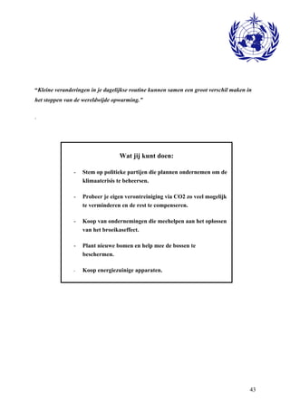 “Kleine veranderingen in je dagelijkse routine kunnen samen een groot verschil maken in 
het stoppen van de wereldwijde opwarming.” 
43 
. 
Wat jij kunt doen: 
- Stem op politieke partijen die plannen ondernemen om de 
klimaatcrisis te beheersen. 
- Probeer je eigen verontreiniging via CO2 zo veel mogelijk 
te verminderen en de rest te compenseren. 
- Koop van ondernemingen die meehelpen aan het oplossen 
van het broeikaseffect. 
- Plant nieuwe bomen en help mee de bossen te 
beschermen. 
- Koop energiezuinige apparaten. 
 