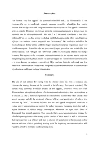 4 
Samenvatting 
Het inzetten van fear appeals als communicatiemiddel m.b.t. de klimaatcrisis is een 
controversiële en verwaarloosde strategie vanwege mogelijke schadelijke fear control 
reacties. Het huidige onderzoek integreert theoretische modellen van fear appeals, collectieve 
actie en sociale dilemma’s om tot een concrete communicatiestrategie te komen voor het 
oplossen van de milieuproblematiek. Met een 2 x 2 factorieel experiment is het effect 
onderzocht van (a) een fear appeal boodschap en (b) het gezamenlijke effect van efficacy en 
bijdrage van anderen, samen aangeduid met ‘vertrouwen’. De resultaten onthulden dat 
blootstelling aan de fear appeal leidde tot hogere intenties tot energie besparen en steun voor 
beleidsmaatregelen. Bovendien zijn er geen aanwijzingen gevonden voor schadelijke fear 
control reacties. Het verhogen van vertrouwen leidde ook tot hogere intenties tot energie 
besparen. Dit suggereert dat een goede communicatiestrategie om mensen aan te zetten tot 
energiebesparing zowel gebruik maakt van een fear appeal als van informatie dat vertrouwen 
– in eigen kunnen en anderen – aanwakkert. Mijn conclusie luidt dat onderzoek naar fear 
appeals en vertrouwen een veelbelovend startpunt is voor het verbeteren van de communicatie 
bij collectieve problemen zoals de klimaatcrisis. 
Summary 
The use of fear appeals for coping with the climate crisis has been a neglected and 
controversial strategy because of the potential to backfire (e.g. fear control reactions). The 
current study combines theoretical models of fear appeals, collective action and social 
dilemmas in an attempt to develop an effective communication strategy that can contribute to 
a solution. A 2 by 2 factorial experiment is conducted to examine the effect of (a) a fear 
appeal message and (b) the combined effect of efficacy and contribution of others, here 
indicated by ‘trust’. The results disclosed that the fear appeal strengthened intentions to 
reduce energy consumption and support for policy measures. Increasing trust also lead to 
higher intentions to reduce energy consumption. Moreover, no signs were found of 
detrimental fear control reactions. This suggests that a good communication strategy for 
stimulating energy conservation among people consists of a fear appeal as well as information 
that increases trust (e.g. efficacy and trust in others). My conclusion is that research on fear 
appeals and trust offers a promising starting point for improving the communication with 
regard to collective problems like the climate crisis. 
 