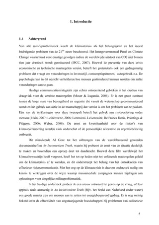 5 
1. Introductie 
1.1 Achtergrond 
Van alle milieuproblematiek wordt de klimaatcrisis als het belangrijkste en het meest 
bedreigende probleem van de 21ste eeuw beschouwd. Het Intergovernmental Panel on Climate 
Change waarschuwt voor ernstige gevolgen indien de wereldwijde uitstoot van CO2 niet binnen 
tien jaar drastisch wordt gereduceerd (IPCC, 2007). Hoewel de preventie van deze crisis 
economische en technische maatregelen vereist, betreft het grotendeels ook een gedragsmatig 
probleem dat vraagt om veranderingen in levensstijl, consumptiepatronen, autogebruik e.a. De 
psychologie kan in dit opzicht verhelderen hoe mensen gestimuleerd kunnen worden om zulke 
veranderingen aan te gaan. 
Huidige communicatiestrategieën zijn echter ontoereikend gebleken in het creëren van 
draagvlak voor de vereiste maatregelen (Moser & Luganda, 2006). Er is een groot contrast 
tussen de hoge mate van bezorgdheid en urgentie die vanuit de wetenschap gecommuniceerd 
wordt en het gebrek aan actie in de maatschappij dat vereist is om het probleem aan te pakken. 
Eén van de verklaringen voor deze tweespalt betreft het gebrek aan risicobeleving onder 
mensen (Etkin, 2007; Leizerowitz, 2006; Lorenzoni, Leiserowitz, De Franca Doria, Poortinga & 
Pidgeon, 2006; Weber, 2006). De ernst en kwetsbaarheid voor de risico’s van 
klimaatverandering worden vaak onderschat of de persoonlijke relevantie en urgentiebeleving 
ontbreekt. 
Dit stimuleerde Al Gore tot het uitbrengen van de wereldberoemd geworden 
documentairefilm An Inconvenient Truth, waarin hij probeert de ernst van de situatie duidelijk 
te maken en bovendien een oproep doet tot daadkracht. Hoewel deze film wereldwijd het 
klimaatbewustzijn heeft vergroot, heeft het tot op heden niet tot voldoende maatregelen geleid 
om de klimaatcrisis af te wenden, en dit onderstreept het belang van het ontwikkelen van 
effectieve risicocommunicatie. Met het oog op de klimaatcrisis is daarom onderzoek nodig om 
kennis te verkrijgen over de wijze waarop massamediale campagnes kunnen bijdragen aan 
oplossingen voor dergelijke milieuproblematiek. 
In het huidige onderzoek probeer ik een nieuw antwoord te geven op de vraag, of fear 
appeals zoals aanwezig in An Inconvenient Truth (bijv. het beeld van Nederland onder water) 
een goede manier zijn om mensen aan te zetten tot energiebesparend gedrag. Er is nog weinig 
bekend over de effectiviteit van angstaanjagende boodschappen bij problemen van collectieve 
 