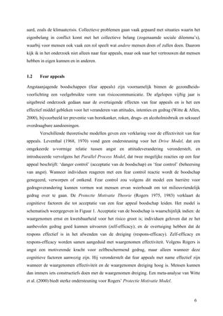 aard, zoals de klimaatcrisis. Collectieve problemen gaan vaak gepaard met situaties waarin het 
eigenbelang in conflict komt met het collectieve belang (zogenaamde sociale dilemma’s), 
waarbij voor mensen ook vaak een rol speelt wat andere mensen doen of zullen doen. Daarom 
kijk ik in het onderzoek niet alleen naar fear appeals, maar ook naar het vertrouwen dat mensen 
hebben in eigen kunnen en in anderen. 
1.2 Fear appeals 
Angstaanjagende boodschappen (fear appeals) zijn voornamelijk binnen de gezondheids-voorlichting 
een veelgebruikte vorm van risicocommunicatie. De afgelopen vijftig jaar is 
uitgebreid onderzoek gedaan naar de overtuigende effecten van fear appeals en is het een 
effectief middel gebleken voor het veranderen van attitudes, intenties en gedrag (Witte & Allen, 
2000), bijvoorbeeld ter preventie van borstkanker, roken, drugs- en alcoholmisbruik en seksueel 
overdraagbare aandoeningen. 
Verschillende theoretische modellen geven een verklaring voor de effectiviteit van fear 
appeals. Leventhal (1968, 1970) vond geen ondersteuning voor het Drive Model, dat een 
omgekeerde u-vormige relatie tussen angst en attitudeverandering veronderstelt, en 
introduceerde vervolgens het Parallel Process Model, dat twee mogelijke reacties op een fear 
appeal beschrijft: ‘danger control’ (acceptatie van de boodschap) en ‘fear control’ (beheersing 
van angst). Wanneer individuen reageren met een fear control reactie wordt de boodschap 
genegeerd, verworpen of ontkend. Fear control zou volgens dit model een barrière voor 
gedragsverandering kunnen vormen wat mensen ervan weerhoudt om tot milieuvriendelijk 
gedrag over te gaan. De Protectie Motivatie Theorie (Rogers 1975, 1983) verklaart de 
cognitieve factoren die tot acceptatie van een fear appeal boodschap leiden. Het model is 
schematisch weergegeven in Figuur 1. Acceptatie van de boodschap is waarschijnlijk indien: de 
waargenomen ernst en kwetsbaarheid voor het risico groot is; individuen geloven dat ze het 
aanbevolen gedrag goed kunnen uitvoeren (zelf-efficacy); en de overtuiging hebben dat de 
respons effectief is in het afwenden van de dreiging (respons-efficacy). Zelf-efficacy en 
respons-efficacy worden samen aangeduid met waargenomen effectiviteit. Volgens Rogers is 
angst een motiverende kracht voor zelfbeschermend gedrag, maar alleen wanneer deze 
cognitieve factoren aanwezig zijn. Hij veronderstelt dat fear appeals met name effectief zijn 
wanneer de waargenomen effectiviteit en de waargenomen dreiging hoog is. Mensen kunnen 
dan immers iets constructiefs doen met de waargenomen dreiging. Een meta-analyse van Witte 
et al. (2000) biedt sterke ondersteuning voor Rogers’ Protectie Motivatie Model. 
6 
 