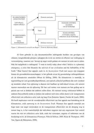 7 
WAARGENOMEN 
EFFECTIVITEIT 
(zelf-efficacy, 
respons-efficacy) 
--------------- 
WAARGENOMEN 
DREIGING 
(ernst, 
kwetsbaarheid) 
Protectie motivatie 
Angst 
Defensie motivatie 
Figuur 1: Schematisch overzicht van Rogers’ Protectie Motivatie Model. 
DANGER CONTROL 
(acceptatie 
van de boodschap) 
FEAR CONTROL 
(verwerpen, negeren, 
ontkennen van de boodschap) 
Al Gore gebruikt in zijn documentairefilm indringende beelden van gevolgen van 
orkanen, terugtrekkende gletsjers, ijskappen die in de zee storten en effecten van verdroging en 
verwoestijning, waarmee een beroep op angst wordt gedaan om mensen tot actie aan te zetten. 
Ook het taalgebruik is indringend: “I want to testify today about what I believe is a planetary 
emergency; a crisis that threatens the survival of our civilization and the habitability of the 
Earth.” Maar hoewel fear appeals zoals in An Inconvenient Truth met succes zijn toegepast 
binnen de gezondheidswetenschappen, is het gebruik ervan bij grootschalige milieuproblemen 
als de klimaatcrisis omstreden (Moser & Dilling, 2004). De klimaatcrisis is namelijk, in 
tegenstelling tot veel gezondheidsproblemen, een typisch collectief probleem dat zich voordoet 
op mondiale schaal. Een oplossing is daarom niet haalbaar op individueel niveau; alle actoren 
moeten meewerken aan de oplossing. Dit laat veel ruimte voor mensen om hun gedrag aan te 
passen aan wat ze denken dat anderen zullen doen. Als mensen weinig vertrouwen hebben in 
anderen (bijvoorbeeld omdat ze denken dat anderen toch niets zullen doen) is de waargenomen 
effectiviteit van collectieve actie vaak erg laag (Van Zomeren, Spears, Fischer & Leach, 2004). 
Dit heeft implicaties voor de veronderstelde effectiviteit van fear appeals met betrekking tot de 
klimaatcrisis, zoals aanwezig in An Inconvenient Truth. Wanneer fear appeals namelijk een 
hoge mate van angst veroorzaken en de waargenomen effectiviteit om de dreiging weg te 
nemen laag is, is het waarschijnlijk dat individuen reageren met een ongewenste fear control 
reactie die niet tot collectieve actie leidt, zoals het verwerpen, negeren of ontkennen van de 
boodschap m.b.t. de klimaatcrisis (Niemeyer, Petts & Hobson, 2005; Roser & Thompson, 1995; 
Tan, Ogawa & Matsumara, 2008). 
 