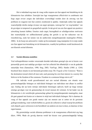 Het is inderdaad nog maar de vraag welke respons een fear appeal met betrekking tot de 
klimaatcrisis kan uitlokken. Enerzijds kan lage waargenomen effectiviteit in combinatie met 
hoge angst ervoor zorgen dat individuen overweldigd worden door de omvang van het 
probleem en reageren met fear control, resulterend in apathie. Anderzijds zullen fear appeals 
waarschijnlijk slechts matige niveaus van angst oproepen, vanwege het ‘ver weg karakter’ van 
de gevolgen in temporeel en geografisch opzicht. In dat geval zou een fear appeal een positieve 
uitwerking kunnen hebben. Emoties zoals angst, bezorgdheid en schuldgevoelens motiveren 
dan waarschijnlijk tot zelfbeschermend gedrag dat gericht is op het reduceren van de 
risicobeleving, zoals het nemen van de aanbevolen energiebesparende maatregelen (Weber, 
2006). In de hoop een antwoord te vinden op bovenstaande vraag manipuleer ik in mijn studie 
een fear appeal met betrekking tot de klimaatcrisis, waarbij het probleem wordt beschouwd als 
een klassiek sociaal dilemma. 
1.3 Sociale dilemma modellen 
Veel milieuproblemen worden veroorzaakt doordat individuen geneigd zijn om te kiezen voor 
persoonlijk gewin met nadelige gevolgen voor het collectief dat afhankelijk is van de gedeelde 
natuurlijke bron (Samuelson, 1990; Steg, 2003; VanVugt, 2002). Hardin (1968: p. 1244) 
beschreef deze situatie in een beroemd geworden essay The Tragedy of the Commons: “Ruin is 
the destination toward which all men rush, each pursuing his own best interest in a society that 
believes in the freedom of the commons. Freedom in a commons brings ruin to all.” 
Elk individu wordt geconfronteerd met een sociaal dilemma: een situatie waar 
gemeenschappelijke belangen en individuele belangen van individuen met elkaar in conflict 
zijn. Gedrag dat op korte termijn individuele beloningen oplevert, heeft op lange termijn 
ernstige gevolgen voor de gemeenschap als teveel mensen dit vertonen. In het kader van de 
klimaatcrisis is de wereldwijde gemeenschap gebaat bij energiebesparende maatregelen, maar 
dit gaat gepaard met kosten en is daarom in strijd met individuele belangen. Het is daarmee de 
vraag of fear appeals een goede manier zijn om mensen aan te zetten tot de gewenste 
gedragsverandering, want wellicht hebben ze, gezien de collectieve schaal waarop het probleem 
zich afspeelt, geen vertrouwen in de bereidheid van anderen om mee te doen, en daarmee in hun 
eigen kunnen. 
Bij grootschalige sociale dilemma problemen is de waargenomen effectiviteit erg laag 
(Kerr, 1989). Mede als gevolg daarvan wordt het kiezen voor gemeenschappelijk belang 
8 
 