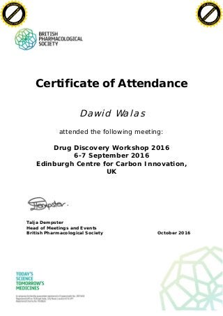 Certificate of Attendance
Dawid Walas
attended the following meeting:
Drug Discovery Workshop 2016
6-7 September 2016
Edinburgh Centre for Carbon Innovation,
UK
Talja Dempster
Head of Meetings and Events
British Pharmacological Society October 2016
C
lick
to
buy
N
O
W
!
PDF-XCHANGE
www
.
tracker-software.com
C
lick
to
buy
N
O
W
!
PDF-XCHANGE
www
.
tracker-software
.com
 