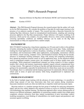 PhD’s Research Proposal
Title: Bayesian Inference for Big Data with Stochastic MCMC and Variational Bayesian
Author: Komlan ATITEY
Abstract—This PhD Research Proposal discusses the research project that the author will work
on for his PhD dissertation. We consider the problem of big data for multi-target tracking in the
presence of an unknown number of targets. This research provides a Bayesian framework for
making Big Data inferences, based on conceptualized transformation, sampling and censoring
processes applied to the Big Data measurements. Proper inference will require modeling of all
processes, which can be very complex, if at all possible. However, where certain sampling and
censoring ignorability conditions are fulfilled, inference can be made on the Big Data
measurements as if they are acquired from a random sample.
BACKGROUND
MULTITARGET tracking has a long history spanning over 50 years and it refers to the problem
of jointly estimating the number of targets and their states from sensor data. Today, multitarget
tracking has found applications in diverse disciplines, including, air trafﬁc control, intelligence,
surveillance, and reconnaissance (ISR), space applications, oceanography, autonomous vehicles
and robotics, remote sensing, computer vision, and biomedical research. During the last decade,
advances in multitarget tracking techniques, along with sensing and computing technologies,
have opened up numerous research venues as well as application areas. As the statistical models
used to comprehend complex systems grow, the strategies used to fit these models must scale
accordingly. While progressed computational strategies are being created to fit these complex
models, their velocity and memory requirements regularly request colossal computational force
via large clusters. This approach of relying on big data and high dimensional systems are rapidly
getting to be unsustainable, especially for professionals for whom these assets are not accessible.
Accordingly, there is a substantial and developing requirement for statistically efficient strategies
which scale in terms of speed and memory while being straightforward to implement and
communicate.
PROBLEM STATEMENT
In the field of multiple target tracking with the advances of sensor technology, it is possible to
collect large amount of real time observation data from real systems during simulations.
Inaccurate simulation results are often inevitable due to imperfect model and inaccurate inputs.
Bayesian analysis is a standout amongst the best group of methods for analyzing information
(data), and one now widely adopted in the statistical sciences as well as in Artificial intelligence
(AI) technologies like machine learning. The Bayesian approach offers various alluring points of
interest over different techniques: adaptability in constructing complex models from simple parts;
completely coherent inferences from data; natural incorporation of prior knowledge; explicit
modeling assumptions; exact thinking of vulnerabilities over model request and parameters; and
assurance against overfitting.
 