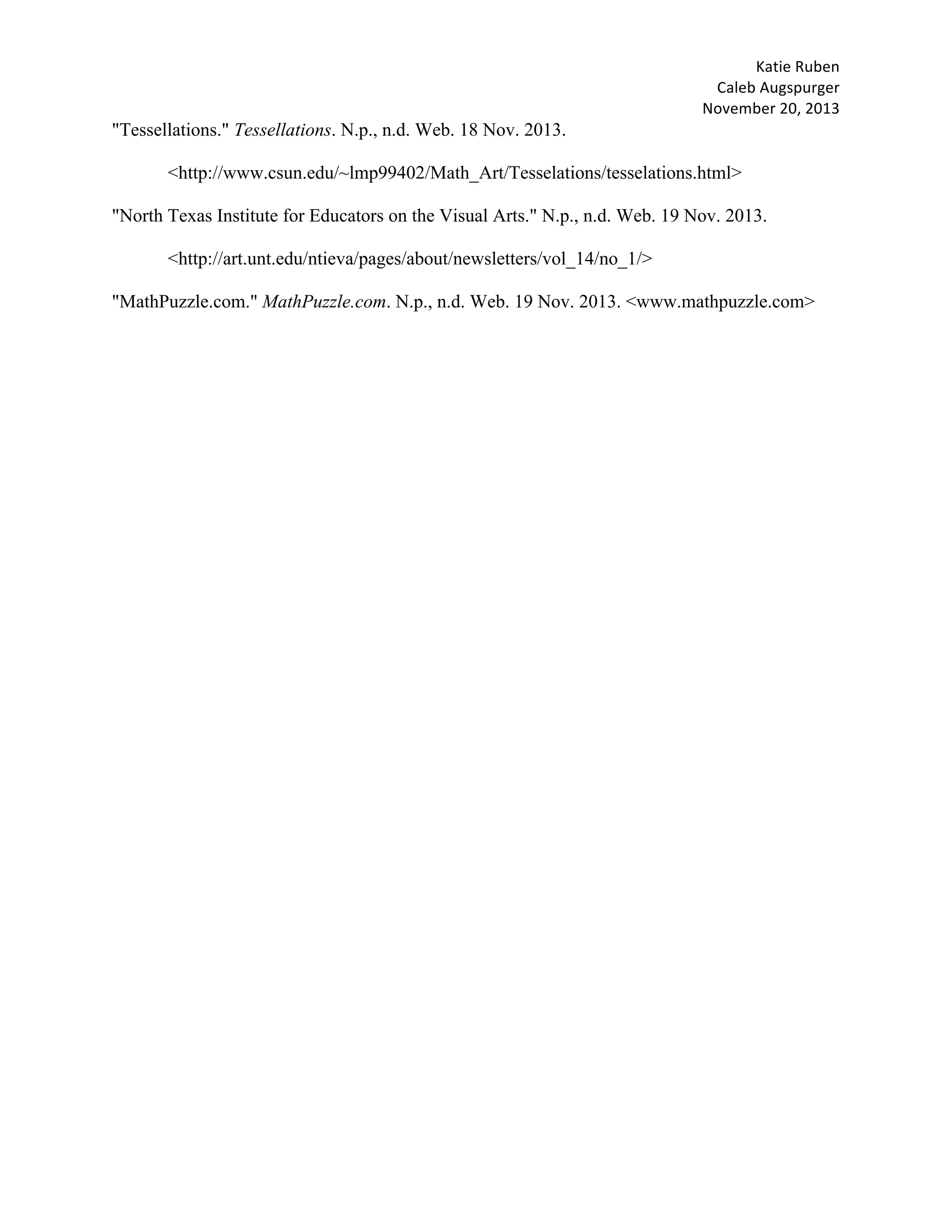 Katie	Ruben		
Caleb	Augspurger	
November	20,	2013	
"Tessellations." Tessellations. N.p., n.d. Web. 18 Nov. 2013.
<http://www.csun.edu/~lmp99402/Math_Art/Tesselations/tesselations.html>
"North Texas Institute for Educators on the Visual Arts." N.p., n.d. Web. 19 Nov. 2013.
<http://art.unt.edu/ntieva/pages/about/newsletters/vol_14/no_1/>
"MathPuzzle.com." MathPuzzle.com. N.p., n.d. Web. 19 Nov. 2013. <www.mathpuzzle.com>
 