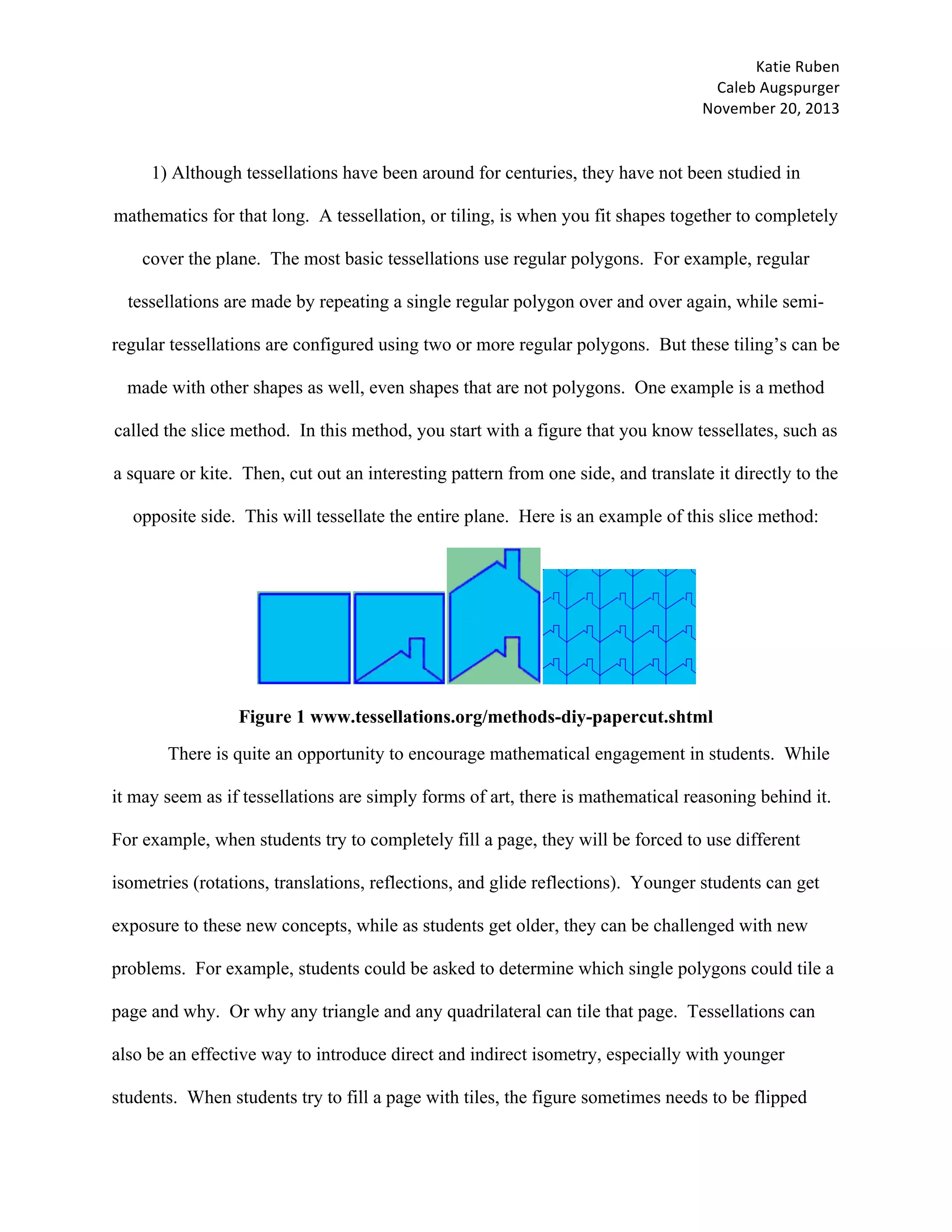 Katie	Ruben		
Caleb	Augspurger	
November	20,	2013	
1) Although tessellations have been around for centuries, they have not been studied in
mathematics for that long. A tessellation, or tiling, is when you fit shapes together to completely
cover the plane. The most basic tessellations use regular polygons. For example, regular
tessellations are made by repeating a single regular polygon over and over again, while semi-
regular tessellations are configured using two or more regular polygons. But these tiling’s can be
made with other shapes as well, even shapes that are not polygons. One example is a method
called the slice method. In this method, you start with a figure that you know tessellates, such as
a square or kite. Then, cut out an interesting pattern from one side, and translate it directly to the
opposite side. This will tessellate the entire plane. Here is an example of this slice method:
Figure 1 www.tessellations.org/methods-diy-papercut.shtml
There is quite an opportunity to encourage mathematical engagement in students. While
it may seem as if tessellations are simply forms of art, there is mathematical reasoning behind it.
For example, when students try to completely fill a page, they will be forced to use different
isometries (rotations, translations, reflections, and glide reflections). Younger students can get
exposure to these new concepts, while as students get older, they can be challenged with new
problems. For example, students could be asked to determine which single polygons could tile a
page and why. Or why any triangle and any quadrilateral can tile that page. Tessellations can
also be an effective way to introduce direct and indirect isometry, especially with younger
students. When students try to fill a page with tiles, the figure sometimes needs to be flipped
 