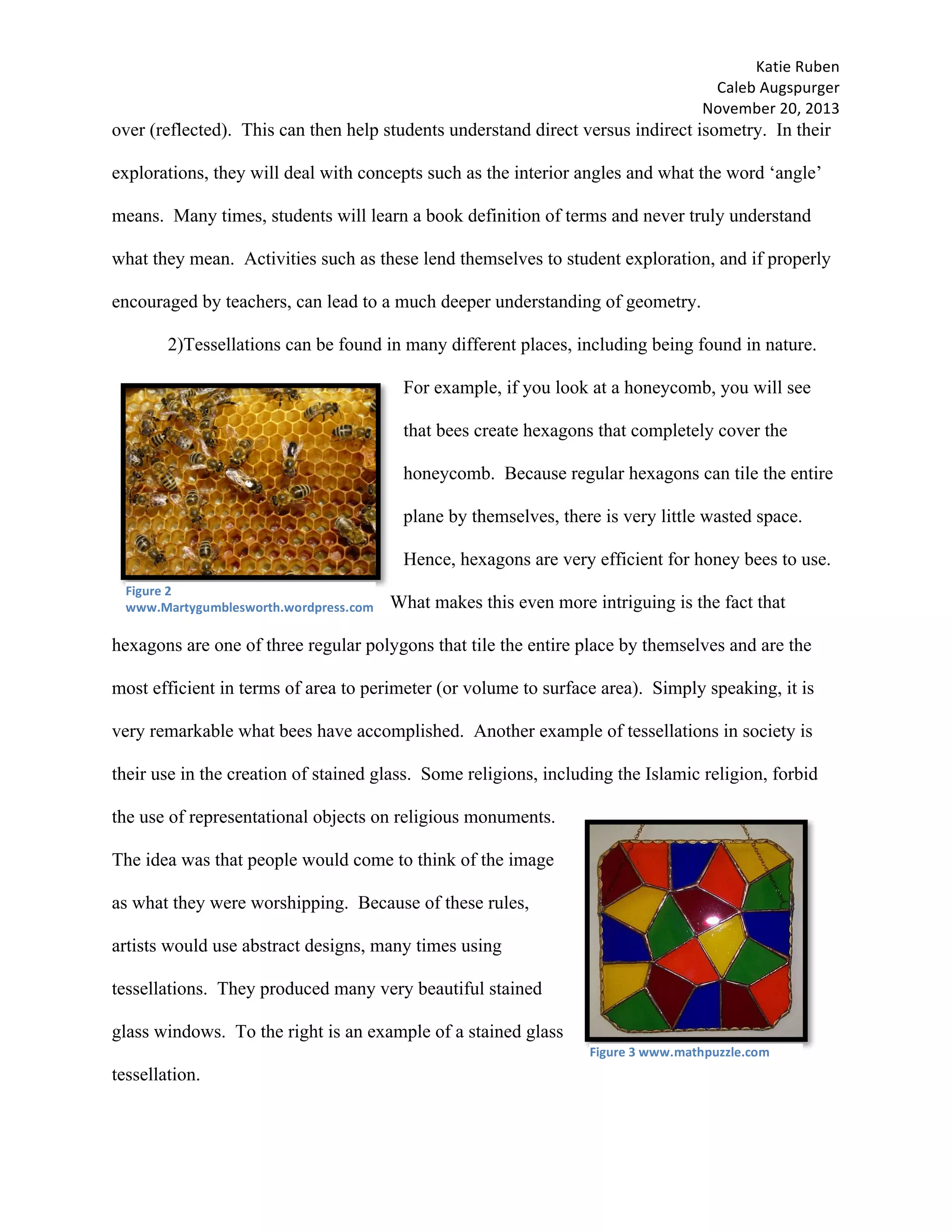 Katie	Ruben		
Caleb	Augspurger	
November	20,	2013	
over (reflected). This can then help students understand direct versus indirect isometry. In their
explorations, they will deal with concepts such as the interior angles and what the word ‘angle’
means. Many times, students will learn a book definition of terms and never truly understand
what they mean. Activities such as these lend themselves to student exploration, and if properly
encouraged by teachers, can lead to a much deeper understanding of geometry.
2)Tessellations can be found in many different places, including being found in nature.
For example, if you look at a honeycomb, you will see
that bees create hexagons that completely cover the
honeycomb. Because regular hexagons can tile the entire
plane by themselves, there is very little wasted space.
Hence, hexagons are very efficient for honey bees to use.
What makes this even more intriguing is the fact that
hexagons are one of three regular polygons that tile the entire place by themselves and are the
most efficient in terms of area to perimeter (or volume to surface area). Simply speaking, it is
very remarkable what bees have accomplished. Another example of tessellations in society is
their use in the creation of stained glass. Some religions, including the Islamic religion, forbid
the use of representational objects on religious monuments.
The idea was that people would come to think of the image
as what they were worshipping. Because of these rules,
artists would use abstract designs, many times using
tessellations. They produced many very beautiful stained
glass windows. To the right is an example of a stained glass
tessellation.
Figure	2	
www.Martygumblesworth.wordpress.com
Figure	3	www.mathpuzzle.com
 
