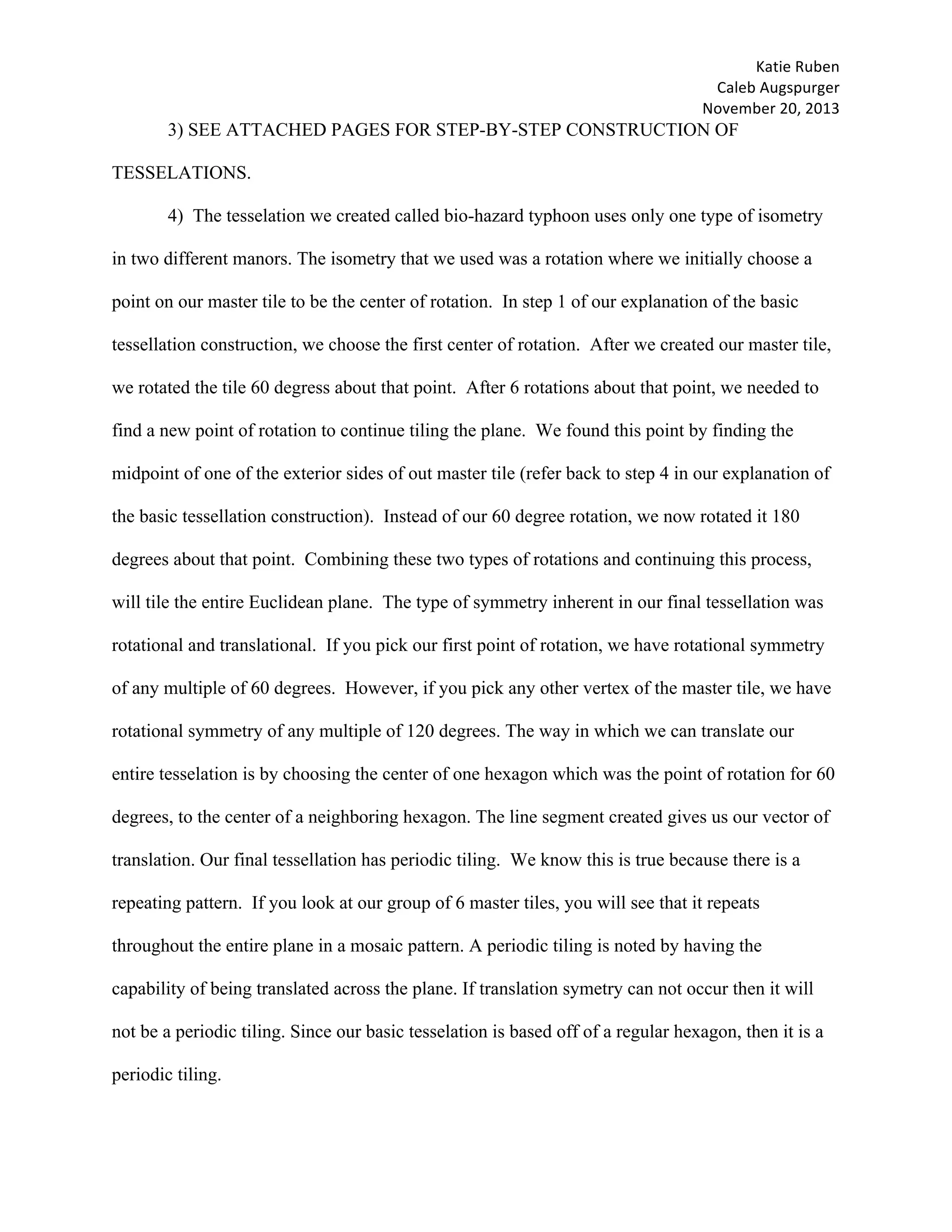 Katie	Ruben		
Caleb	Augspurger	
November	20,	2013	
3) SEE ATTACHED PAGES FOR STEP-BY-STEP CONSTRUCTION OF
TESSELATIONS.
4) The tesselation we created called bio-hazard typhoon uses only one type of isometry
in two different manors. The isometry that we used was a rotation where we initially choose a
point on our master tile to be the center of rotation. In step 1 of our explanation of the basic
tessellation construction, we choose the first center of rotation. After we created our master tile,
we rotated the tile 60 degress about that point. After 6 rotations about that point, we needed to
find a new point of rotation to continue tiling the plane. We found this point by finding the
midpoint of one of the exterior sides of out master tile (refer back to step 4 in our explanation of
the basic tessellation construction). Instead of our 60 degree rotation, we now rotated it 180
degrees about that point. Combining these two types of rotations and continuing this process,
will tile the entire Euclidean plane. The type of symmetry inherent in our final tessellation was
rotational and translational. If you pick our first point of rotation, we have rotational symmetry
of any multiple of 60 degrees. However, if you pick any other vertex of the master tile, we have
rotational symmetry of any multiple of 120 degrees. The way in which we can translate our
entire tesselation is by choosing the center of one hexagon which was the point of rotation for 60
degrees, to the center of a neighboring hexagon. The line segment created gives us our vector of
translation. Our final tessellation has periodic tiling. We know this is true because there is a
repeating pattern. If you look at our group of 6 master tiles, you will see that it repeats
throughout the entire plane in a mosaic pattern. A periodic tiling is noted by having the
capability of being translated across the plane. If translation symetry can not occur then it will
not be a periodic tiling. Since our basic tesselation is based off of a regular hexagon, then it is a
periodic tiling.
 