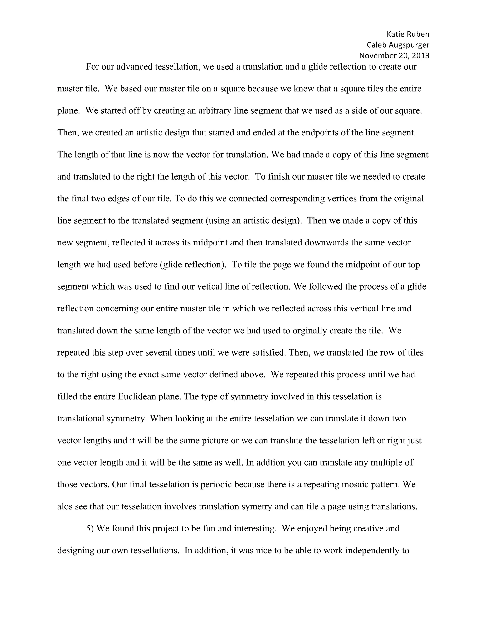 Katie	Ruben		
Caleb	Augspurger	
November	20,	2013	
For our advanced tessellation, we used a translation and a glide reflection to create our
master tile. We based our master tile on a square because we knew that a square tiles the entire
plane. We started off by creating an arbitrary line segment that we used as a side of our square.
Then, we created an artistic design that started and ended at the endpoints of the line segment.
The length of that line is now the vector for translation. We had made a copy of this line segment
and translated to the right the length of this vector. To finish our master tile we needed to create
the final two edges of our tile. To do this we connected corresponding vertices from the original
line segment to the translated segment (using an artistic design). Then we made a copy of this
new segment, reflected it across its midpoint and then translated downwards the same vector
length we had used before (glide reflection). To tile the page we found the midpoint of our top
segment which was used to find our vetical line of reflection. We followed the process of a glide
reflection concerning our entire master tile in which we reflected across this vertical line and
translated down the same length of the vector we had used to orginally create the tile. We
repeated this step over several times until we were satisfied. Then, we translated the row of tiles
to the right using the exact same vector defined above. We repeated this process until we had
filled the entire Euclidean plane. The type of symmetry involved in this tesselation is
translational symmetry. When looking at the entire tesselation we can translate it down two
vector lengths and it will be the same picture or we can translate the tesselation left or right just
one vector length and it will be the same as well. In addtion you can translate any multiple of
those vectors. Our final tesselation is periodic because there is a repeating mosaic pattern. We
alos see that our tesselation involves translation symetry and can tile a page using translations.
5) We found this project to be fun and interesting. We enjoyed being creative and
designing our own tessellations. In addition, it was nice to be able to work independently to
 