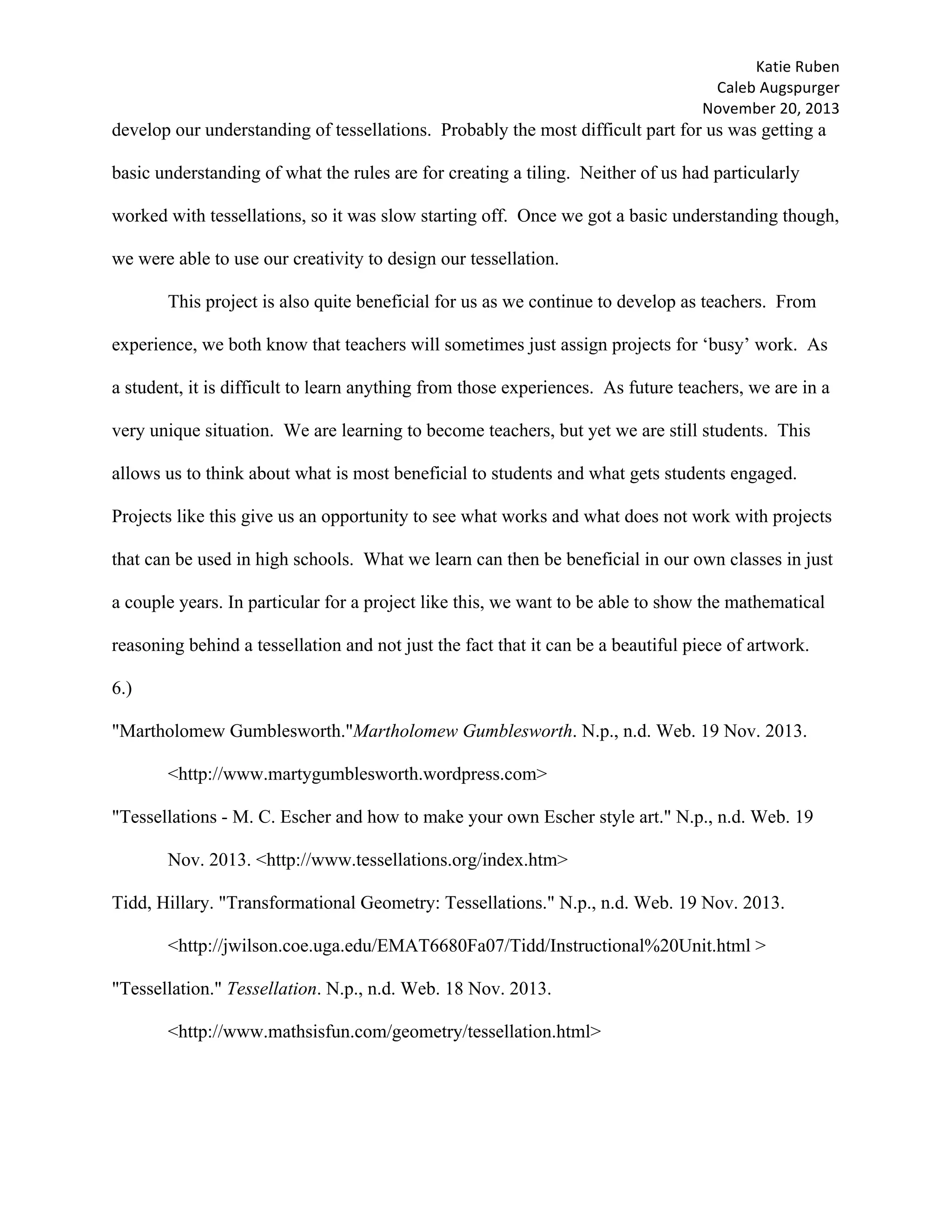 Katie	Ruben		
Caleb	Augspurger	
November	20,	2013	
develop our understanding of tessellations. Probably the most difficult part for us was getting a
basic understanding of what the rules are for creating a tiling. Neither of us had particularly
worked with tessellations, so it was slow starting off. Once we got a basic understanding though,
we were able to use our creativity to design our tessellation.
This project is also quite beneficial for us as we continue to develop as teachers. From
experience, we both know that teachers will sometimes just assign projects for ‘busy’ work. As
a student, it is difficult to learn anything from those experiences. As future teachers, we are in a
very unique situation. We are learning to become teachers, but yet we are still students. This
allows us to think about what is most beneficial to students and what gets students engaged.
Projects like this give us an opportunity to see what works and what does not work with projects
that can be used in high schools. What we learn can then be beneficial in our own classes in just
a couple years. In particular for a project like this, we want to be able to show the mathematical
reasoning behind a tessellation and not just the fact that it can be a beautiful piece of artwork.
6.)
"Martholomew Gumblesworth."Martholomew Gumblesworth. N.p., n.d. Web. 19 Nov. 2013.
<http://www.martygumblesworth.wordpress.com>
"Tessellations - M. C. Escher and how to make your own Escher style art." N.p., n.d. Web. 19
Nov. 2013. <http://www.tessellations.org/index.htm>
Tidd, Hillary. "Transformational Geometry: Tessellations." N.p., n.d. Web. 19 Nov. 2013.
<http://jwilson.coe.uga.edu/EMAT6680Fa07/Tidd/Instructional%20Unit.html >
"Tessellation." Tessellation. N.p., n.d. Web. 18 Nov. 2013.
<http://www.mathsisfun.com/geometry/tessellation.html>
 