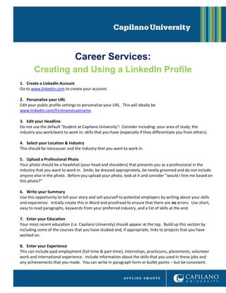 Career Services:
Creating and Using a LinkedIn Profile
1. Create a LinkedIn Account
Go to www.linkedin.com to create your account.
2. Personalize your URL
Edit your public profile settings to personalize your URL. This will ideally be
www.linkedin.com/FirstnameLastname.
3. Edit your Headline
Do not use the default ‘Student at Capilano University’! Consider including: your area of study; the
industry you work/want to work in; skills that you have (especially if they differentiate you from others).
4. Select your Location & Industry
This should be Vancouver and the industry that you want to work in.
5. Upload a Professional Photo
Your photo should be a headshot (your head and shoulders) that presents you as a professional in the
industry that you want to work in. Smile, be dressed appropriately, be neatly groomed and do not include
anyone else in the photo. Before you upload your photo, look at it and consider “would I hire me based on
this photo?”
6. Write your Summary
Use this opportunity to tell your story and sell yourself to potential employers by writing about your skills
and experience. Initially create this in Word and proofread to ensure that there are no errors. Use short,
easy to read paragraphs, keywords from your preferred industry, and a list of skills at the end.
7. Enter your Education
Your most recent education (i.e. Capilano University) should appear at the top. Build up this section by
including some of the courses that you have studied and, if appropriate, links to projects that you have
worked on.
8. Enter your Experience
This can include paid employment (full-time & part-time), internships, practicums, placements, volunteer
work and international experience. Include information about the skills that you used in these jobs and
any achievements that you made. You can write in paragraph form or bullet points – but be consistent.
 