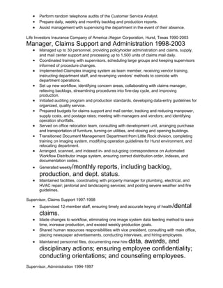 • Perform random telephone audits of the Customer Service Analyst.
• Prepare daily, weekly and monthly backlog and production reports.
• Assist management with supervising the department in the event of their absence.
Life Investors Insurance Company of America /Aegon Corporation, Hurst, Texas 1990-2003
Manager, Claims Support and Administration 1998-2003
• Managed up to 30 personnel, providing policyholder administration and claims, supply,
and mail center support and processing up to 1,500 units of claims mail daily.
• Coordinated training with supervisors, scheduling large groups and keeping supervisors
informed of procedure changes.
• Implemented Claimplex imaging system as team member, receiving vendor training,
instructing department staff, and revamping vendors’ methods to coincide with
department operations.
• Set up new workflow, identifying concern areas, collaborating with claims manager,
relieving backlogs, streamlining procedures into five-day cycle, and improving
production.
• Initiated auditing program and production standards, developing data-entry guidelines for
organized, quality service.
• Prepared budgets for claims support and mail center, tracking and reducing manpower,
supply costs, and postage rates; meeting with managers and vendors; and identifying
operation shortfalls.
• Served on office relocation team, consulting with development unit, arranging purchase
and transportation of furniture, turning on utilities, and closing and opening buildings.
• Transitioned Document Management Department from Little Rock division, completing
training on imaging system, modifying operation guidelines for Hurst environment, and
relocating department.
• Arranged, scanned, and indexed in- and out-going correspondence on Automated
Workflow Distributor image system, ensuring correct distribution order, indexes, and
documentation codes.
• Generated weekly/monthly reports, including backlog,
production, and dept. status.
• Maintained facilities, coordinating with property manager for plumbing, electrical, and
HVAC repair; janitorial and landscaping services; and posting severe weather and fire
guidelines.
Supervisor, Claims Support 1997-1998
• Supervised 12-member staff, ensuring timely and accurate keying of health/dental
claims.
• Made changes to workflow, eliminating one image system data feeding method to save
time, increase production, and exceed weekly production goals.
• Shared human resources responsibilities with vice president, consulting with main office,
placing newspaper advertisements, conducting interviews, and hiring employees.
• Maintained personnel files, documenting new hire data, awards, and
disciplinary actions; ensuring employee confidentiality;
conducting orientations; and counseling employees.
Supervisor, Administration 1994-1997
 