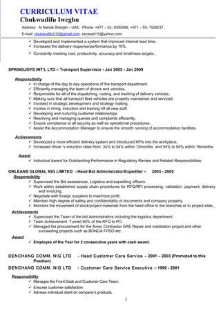 CURRICULUM VITAE
Chukwudifu Iwegbu
Address: Al Nahda Sharjah – UAE, Phone: +971 – 52- 9300589, +971 – 55- 1528237.
E-mail: chukwudifu010@gmail.com, xscape010@yahoo.com.
 Developed and implemented a system that improved internal lead time.
 Increased the delivery response/performance by 10%.
 Constantly meeting cost, productivity, accuracy and timeliness targets..
SPRINGJOYS INT’L LTD – Transport Supervisor - Jan 2005 - Jan 2009
Responsibility
 In charge of the day to day operations of the transport department.
 Efficiently managing the team of drivers and vehicles.
 Responsible for all of the dispatching, routing, and tracking of delivery vehicles.
 Making sure that all transport fleet vehicles are properly maintained and serviced.
 Involved in strategic development and strategy making.
 Involve in hiring, induction and training off all new staff.
 Developing and nurturing customer relationships.
 Resolving and managing queries and complaints efficiently.
 Ensure compliance to all security as well as operational procedures.
 Assist the Accommodation Manager to ensure the smooth running of accommodation facilities.
Achievements
 Developed a more efficient delivery system and introduced KPIs into the workplace.
 Increased driver ‘s induction rates from 34% to 54% within 12months and 54% to 94% within 18months.
Award
 Individual Award for Outstanding Performance in Regulatory Review and Related Responsibilities
ORLEANS GLOBAL NIG LIMITED - Head Bid Administrator/Expediter – 2003 - 2005
Responsibility
 Supervised the Bid assistances, Logistics and expediting officers.
 Work within established supply chain procedures for RFQ/RFI processing, validation, payment, delivery
and invoicing.
 Negotiate with foreign suppliers to maximize profit.
 Maintain high degree of safety and confidentiality of documents and company property.
 Monitors the movement of stock/project materials from the head office to the branches or to project sites.
Achievements
 Supervised the Team of the bid Administrators including the logistics department.
 Team Achievement: Turned 60% of the RFQ to PO.
 Managed the procurement for the Amec Contractor GRE Repair and installation project and other
succeeding projects such as BONGA FPSO etc.
Award
 Employee of the Year for 2 consecutive years with cash award.
DENCHANG COMM. NIG LTD - Head Customer Care Service – 2001 – 2003 (Promoted to this
Position)
DENCHANG COMM. NIG LTD - Customer Care Service Executive – 1999 - 2001
Responsibility
 Manages the Front Desk and Customer Care Team.
 Ensures customer satisfaction.
 Advises individual client on company’s products.
2
 