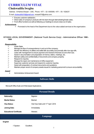 CURRICULUM VITAE
Chukwudifu Iwegbu
Address: Al Nahda Sharjah – UAE, Phone: +971 – 52- 9300589, +971 – 55- 1528237.
E-mail: chukwudifu010@gmail.com, xscape010@yahoo.com.
 Ensures customer satisfaction.
 Direct sales of company’s products with the team through telemarketing/inside sales.
 Front office functions as well as following up meetings to ensure close out of sales.

Achievements
 Promoted to the head of the Department due to the value added services to the organization.
KIYAWA LOCAL GOVERNMENT- (National Youth Service Corp) - Administrative Officer 1998 -
1999
Responsibility
 Inside Sales
 Manage the flow of correspondence in and out of the company.
 Monitor the efficiency of utilities and settle bills accurately and promptly after due sign-offs.
 Liaise with management to ensure payment and renewal of licenses as and when due.
 Assist in documentation and preparation of memos, letters, meetings, etc.
 Maintain safety and confidentiality of documents and company property.
 Respond to inquiries.
 Manage the repair and maintenance of office equipment.
 Supervise customer services and respond to customer inquiries.
 Assist with preparation of contract documents and quotations.
 Maintain proper record of company assets issued to marketing personnel to ensure accountability.
Award
• Administrative Achievement Award
Microsoft Office Suite and Web-based Applications.
Nationality: Nigerian
Marital Status: Married
Visa Status: Visit Visa Valid until 11th
April 2016
Joining Date: Immediately
Educational Certificate: Attested.
English
Spoken: Excellent.
3
Software Skills
Language
Personal Details
 