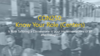 CON250:
Know Your Role (Centers)
Is Role Tailoring a Cornerstone in your implementations or an
afterthought?
 