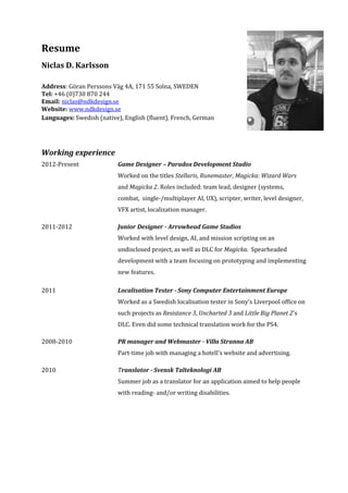 Resume
Niclas D. Karlsson
Address: Göran Perssons Väg 4A, 171 55 Solna, SWEDEN
Tel: +46 (0)730 870 244
Email: niclas@ndkdesign.se
Website: www.ndkdesign.se
Languages: Swedish (native), English (fluent), French, German
Working experience
2012-Present Game Designer – Paradox Development Studio
Worked on the titles Stellaris, Runemaster, Magicka: Wizard Wars
and Magicka 2. Roles included: team lead, designer (systems,
combat, single-/multiplayer AI, UX), scripter, writer, level designer,
VFX artist, localization manager.
2011-2012 Junior Designer - Arrowhead Game Studios
Worked with level design, AI, and mission scripting on an
undisclosed project, as well as DLC for Magicka. Spearheaded
development with a team focusing on prototyping and implementing
new features.
2011 Localisation Tester - Sony Computer Entertainment Europe
Worked as a Swedish localisation tester in Sony's Liverpool office on
such projects as Resistance 3, Uncharted 3 and Little Big Planet 2's
DLC. Even did some technical translation work for the PS4.
2008-2010 PR manager and Webmaster - Villa Stranna AB
Part-time job with managing a hotell's website and advertising.
2010 Translator - Svensk Talteknologi AB
Summer job as a translator for an application aimed to help people
with reading- and/or writing disabilities.
 