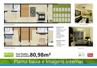 Pavimento Inferior                                                              Sala de Estar/Jantar

                                                Pavimento térreo
                                                * Varanda
                                                * Sala de Estar / Jantar
                                                * Banheiro Social
                                                * Cozinha
                                                * Banheiro
                                                * Área de Serviço
                                                * Escada de Acesso
                                                e circulação.


                                                Pavimento superior
                                                * Varanda
                                                * 02 suítes
                                                * Escada de Acesso
                                                e circulação

Pavimento Superior                                                         Quarto Casal




                     Casa Duplex,
                                      80,98m²
                                                                           Construção e Incorporação:   Vendas:




                                                                                                                                        Creci:4697
                     área privativa                                        ENGENHARIA
                                                                                        3D                        Corretor de imóveis




                                                                                                        www.mfiuza.com.br




                Planta baixa e Imagens internas
 