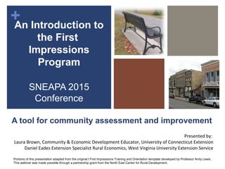 +
A tool for community assessment and improvement
An Introduction to
the First
Impressions
Program
SNEAPA 2015
Conference
Presented by:
Laura Brown, Community & Economic Development Educator, University of Connecticut Extension
Daniel Eades Extension Specialist Rural Economics, West Virginia University Extension Service
Portions of this presentation adapted from the original l First Impressions Training and Orientation template developed by Professor Andy Lewis.
This webinar was made possible through a partnership grant from the North East Center for Rural Development.
 