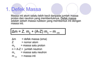 1. Defek Massa Massa inti atom selalu lebih kecil daripada jumlah massa proton dan neutron yang membentuknya .  Defek massa  adalah s elisih massa nukleon yang membentuk inti dengan massa inti .   Δm = Z. m p  + (A-Z) m n  – m   inti Δm  = defek massa (sma) Z  = nomor atom m p   = massa satu proton n = A-Z =  jumlah neutron m n   = massa satu neutron m  inti   = massa inti 