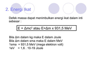 2. Energi Ikat Defek massa dapat menimbulkan energi ikat dalam inti sebesar  : E = Δm c 2  atau E=Δm x 931 ,5  MeV  Bila Δm dalam kg maka E dalam Joule Bila Δm dalam sma maka E dalam MeV 1sma  = 931 ,5  MeV (mega elektron volt) 1eV  = 1,6 . 10-19 Joule 