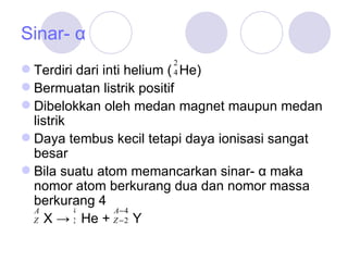 Sinar- α Terdiri dari inti helium (   He) Bermuatan listrik positif Dibelokkan oleh medan magnet maupu n  medan listrik Daya tembus kecil tetapi daya ionisasi sangat besar Bila suatu atom memancarkan sinar- α maka nomor atom berkurang dua dan nomor massa berkurang 4 X ->  He +  Y 