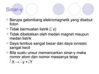 Sinar-γ Berupa gelombang elekromagnetik yang disebut foton Tidak bermuatan listrik (   γ)  Tidak dibelokkan oleh medan magnet maupun medan listrik Daya tembus sangat besar dan daya ionisasi sangat kecil Bila suatu unsur memancarkan sinar-γ maka nomor atom dan nomor massanya tetap    X ->  γ +  Y 
