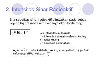 2.  Intensitas Sinar Radioaktif Bila seberkas sinar radioaktif dilewatkan pada sebuah keping logam maka intensitasnya akan berkurang I = Io . e Io = intensitas mula-mula I  = intensitas setelah melewati keping x = tebal keping  μ = koefisien pelemahan Agar I =  Io, maka ketebalan keping x, yang disebut juga  half value layer  (HVL) yaitu: x=  