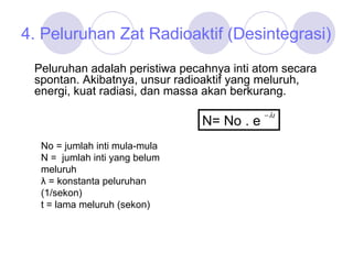 4. Peluruhan Zat Radioaktif (Desintegrasi) Peluruhan adalah peristiwa pecahnya inti atom secara spontan. Akibatnya, unsur radioaktif yang meluruh, energi, kuat radiasi, dan massa akan berkurang.  N= No . e  No = jumlah inti mula-mula N =  jumlah inti yang belum meluruh λ  = konstanta peluruhan (1/sekon) t = lama meluruh (sekon) 