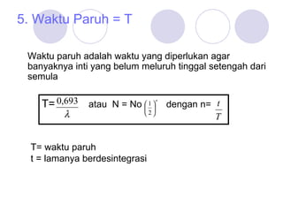 5. Waktu Paruh = T Waktu paruh adalah waktu yang diperlukan agar banyaknya inti yang belum meluruh tinggal setengah dari semula T=  atau  N = No   dengan n= T= waktu paruh t = lamanya berdesintegrasi 